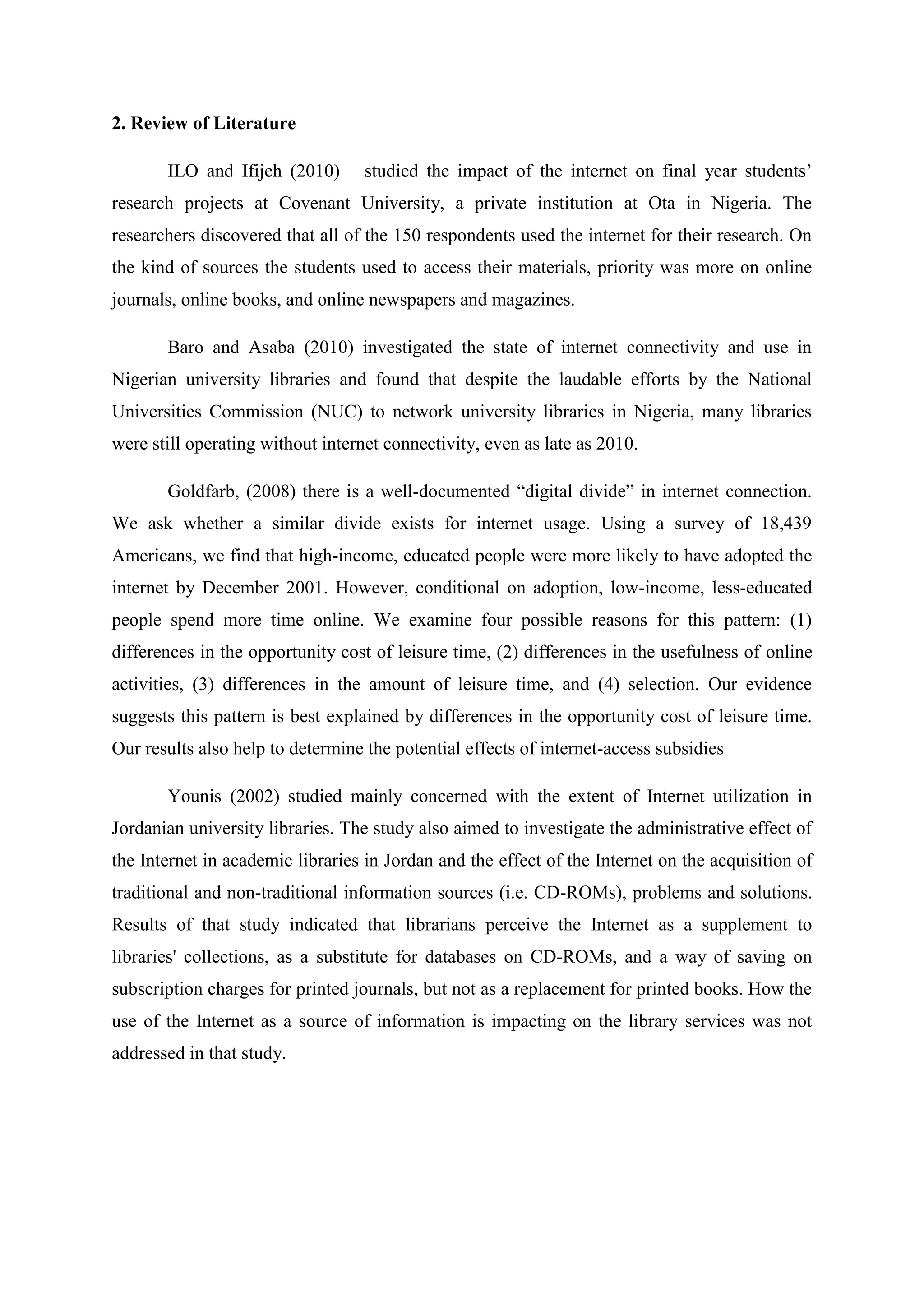 2. Review of Literature
ILO and Ifijeh (2010) studied the impact of the internet on final year students’
research projects at Covenant University, a private institution at Ota in Nigeria. The
researchers discovered that all of the 150 respondents used the internet for their research. On
the kind of sources the students used to access their materials, priority was more on online
journals, online books, and online newspapers and magazines.
Baro and Asaba (2010) investigated the state of internet connectivity and use in
Nigerian university libraries and found that despite the laudable efforts by the National
Universities Commission (NUC) to network university libraries in Nigeria, many libraries
were still operating without internet connectivity, even as late as 2010.
Goldfarb, (2008) there is a well-documented “digital divide” in internet connection.
We ask whether a similar divide exists for internet usage. Using a survey of 18,439
Americans, we find that high-income, educated people were more likely to have adopted the
internet by December 2001. However, conditional on adoption, low-income, less-educated
people spend more time online. We examine four possible reasons for this pattern: (1)
differences in the opportunity cost of leisure time, (2) differences in the usefulness of online
activities, (3) differences in the amount of leisure time, and (4) selection. Our evidence
suggests this pattern is best explained by differences in the opportunity cost of leisure time.
Our results also help to determine the potential effects of internet-access subsidies
Younis (2002) studied mainly concerned with the extent of Internet utilization in
Jordanian university libraries. The study also aimed to investigate the administrative effect of
the Internet in academic libraries in Jordan and the effect of the Internet on the acquisition of
traditional and non-traditional information sources (i.e. CD-ROMs), problems and solutions.
Results of that study indicated that librarians perceive the Internet as a supplement to
libraries' collections, as a substitute for databases on CD-ROMs, and a way of saving on
subscription charges for printed journals, but not as a replacement for printed books. How the
use of the Internet as a source of information is impacting on the library services was not
addressed in that study.
 