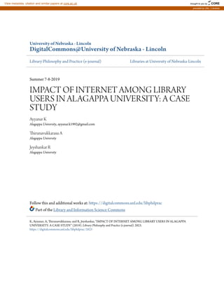 University of Nebraska - Lincoln
DigitalCommons@University of Nebraska - Lincoln
Library Philosophy and Practice (e-journal) Libraries at University of Nebraska-Lincoln
Summer 7-8-2019
IMPACT OF INTERNET AMONG LIBRARY
USERS IN ALAGAPPA UNIVERSITY: A CASE
STUDY
Ayyanar K
Alagappa University, ayyanar.k1992@gmail.com
Thirunavukkarasu A
Alagappa University
Jeyshankar R
Alagappa University
Follow this and additional works at: https://digitalcommons.unl.edu/libphilprac
Part of the Library and Information Science Commons
K, Ayyanar; A, Thirunavukkarasu; and R, Jeyshankar, "IMPACT OF INTERNET AMONG LIBRARY USERS IN ALAGAPPA
UNIVERSITY: A CASE STUDY" (2019). Library Philosophy and Practice (e-journal). 2823.
https://digitalcommons.unl.edu/libphilprac/2823
brought to you by CORE
View metadata, citation and similar papers at core.ac.uk
provided by UNL | Libraries
 