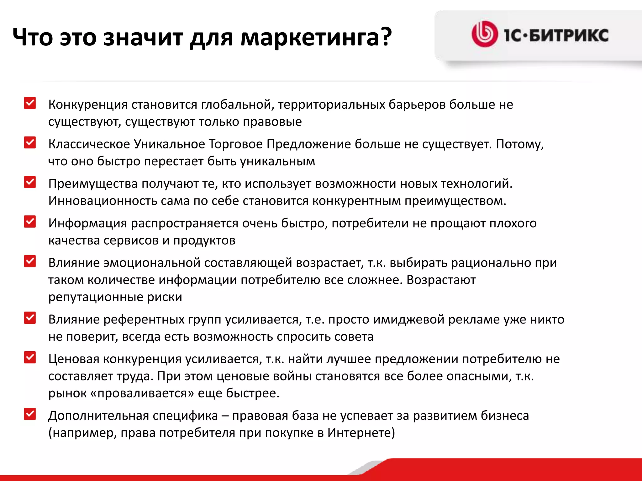 Что это значит для маркетинга?Конкуренция становится глобальной, территориальных барьеров больше не существуют, существуют только правовыеКлассическое Уникальное Торговое Предложение больше не существует. Потому, что оно быстро перестает быть уникальнымПреимущества получают те, кто использует возможности новых технологий.  Инновационность сама по себе становится конкурентным преимуществом.Информация распространяется очень быстро, потребители не прощают плохого качества сервисов и продуктовВлияние эмоциональной составляющей возрастает, т.к. выбирать рационально при таком количестве информации потребителю все сложнее. Возрастают репутационные рискиВлияние референтных групп усиливается, т.е. просто имиджевой рекламе уже никто не поверит, всегда есть возможность спросить советаЦеновая конкуренция усиливается, т.к. найти лучшее предложении потребителю не составляет труда. При этом ценовые войны становятся все более опасными, т.к. рынок «проваливается» еще быстрее.Дополнительная специфика – правовая база не успевает за развитием бизнеса (например, права потребителя при покупке в Интернете)