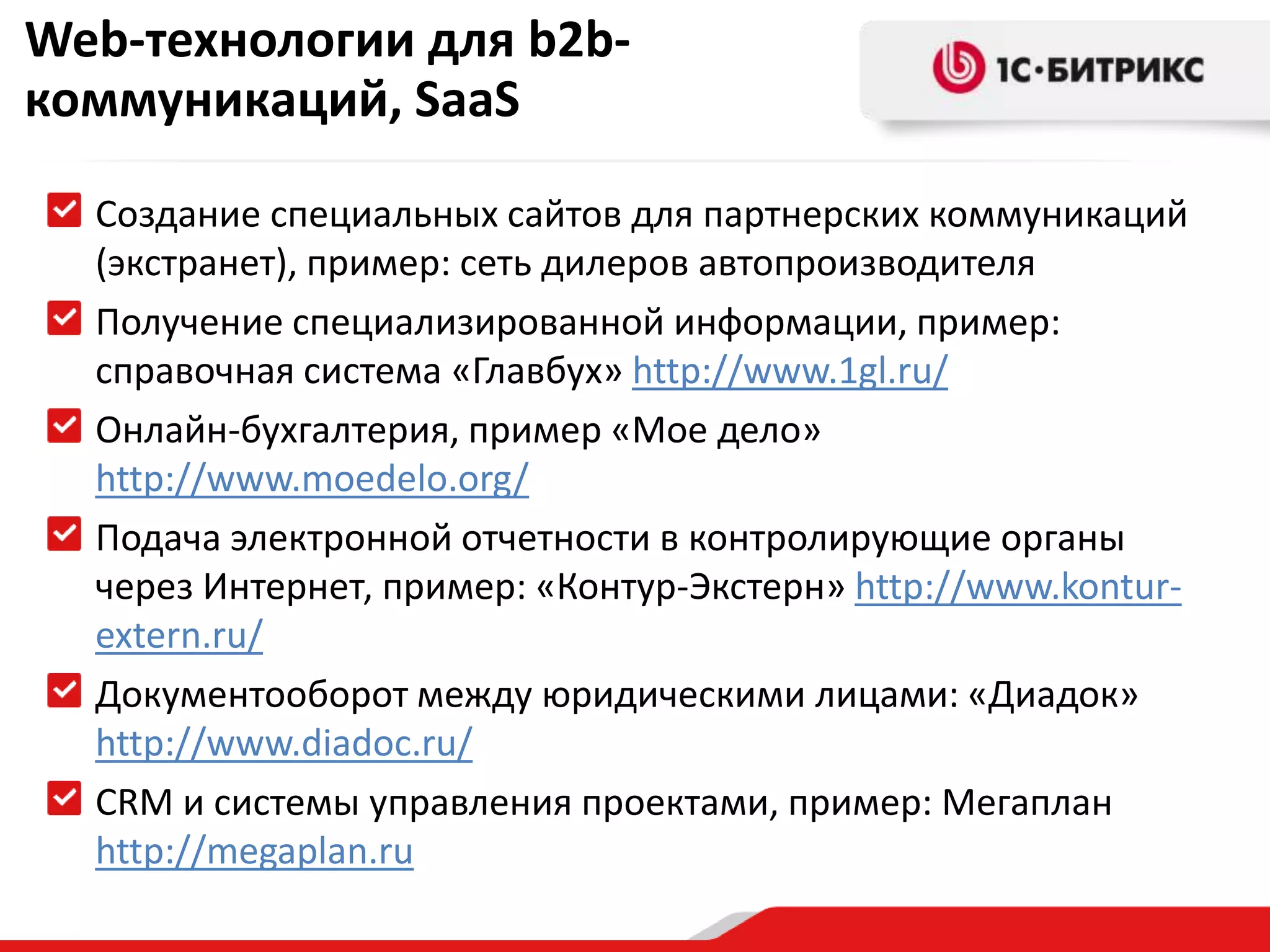 Web-технологии для b2b-коммуникаций, SaaSСоздание специальных сайтов для партнерских коммуникаций (экстранет), пример: сеть дилеров автопроизводителяПолучение специализированной информации, пример: справочная система «Главбух» http://www.1gl.ru/Онлайн-бухгалтерия, пример «Мое дело» http://www.moedelo.org/Подача электронной отчетности в контролирующие органы через Интернет, пример: «Контур-Экстерн» http://www.kontur-extern.ru/Документооборот между юридическими лицами: «Диадок» http://www.diadoc.ru/CRM и системы управления проектами, пример: Мегапланhttp://megaplan.ru