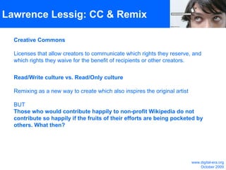 Lawrence Lessig: CC & Remix Creative Commons Licenses that allow creators to communicate which rights they reserve, and which rights they waive for the benefit of recipients or other creators. Read/Write culture vs. Read/Only culture Remixing as a new way to create which also inspires the original artist BUT Those who would contribute happily to non-profit Wikipedia do not contribute so happily if the fruits of their efforts are being pocketed by others. What then? www.digital-era.org October 2009 