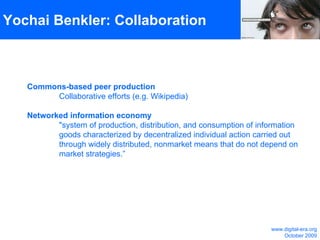 Yochai Benkler: Collaboration Commons-based peer production Collaborative efforts (e.g. Wikipedia) Networked information economy  "system of production, distribution, and consumption of information  goods characterized by decentralized individual action carried out  through widely distributed, nonmarket means that do not depend on  market strategies.”  www.digital-era.org October 2009 