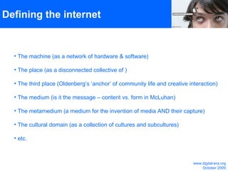 Defining the internet The machine (as a network of hardware & software) The place (as a disconnected collective of ) The third place (Oldenberg’s ‘anchor’ of community life and creative interaction) The medium (is it the message – content vs. form in McLuhan) The metamedium (a medium for the invention of media AND their capture) The cultural domain (as a collection of cultures and subcultures)  etc.  www.digital-era.org October 2009 