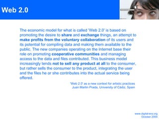Web 2.0  The economic model for what is called 'Web 2.0' is based on promoting the desire to  share  and  exchange  things, an attempt to  make profits from the voluntary collaboration  of its users and its potential for compiling data and making them available to the public. The new companies operating on the Internet base their role on promoting  cooperative communities  and managing access to the data and files contributed. This business model increasingly tends  not to sell any product at all  to the consumer, but rather sells the consumer to the product, integrating the user and the files he or she contributes into the actual service being offered. 'Web 2.0' as a new context for artistic practices Juan Martin Prada, University of Cádiz, Spain www.digital-era.org October 2009 