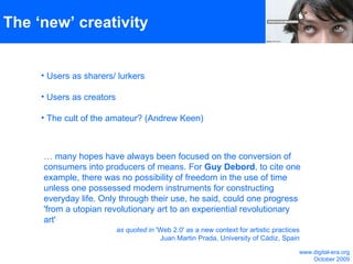 The ‘new’ creativity Users as sharers/ lurkers  Users as creators The cult of the amateur? (Andrew Keen) …  many hopes have always been focused on the conversion of consumers into producers of means. For  Guy Debord , to cite one example, there was no possibility of freedom in the use of time unless one possessed modern instruments for constructing everyday life. Only through their use, he said, could one progress 'from a utopian revolutionary art to an experiential revolutionary art' as quoted in  'Web 2.0' as a new context for artistic practices Juan Martin Prada, University of Cádiz, Spain www.digital-era.org October 2009 
