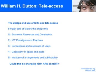 William H. Dutton: Tele-access The design and use of ICTs and tele-access 5 major sets of factors that shape this Economic Resources and Constraints 2)  ICT Paradigms and Practices  3)  Conceptions and responses of users 4)  Geography of space and place 5)  Institutional arrangements and public policy  Could this be changing form AND content? www.digital-era.org October 2009 