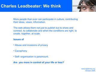 Charles Leadbeater: We think More people than ever can participate in culture, contributing their ideas, views, information. The web allows them not just to publish but to share and connect, to collaborate and when the conditions are right, to create, together, at scale. Issues of Abuse and invasions of privacy  Cacophony  Self- organisation is paramount.  Are  you more in control of your life or less? www.digital-era.org October 2009 