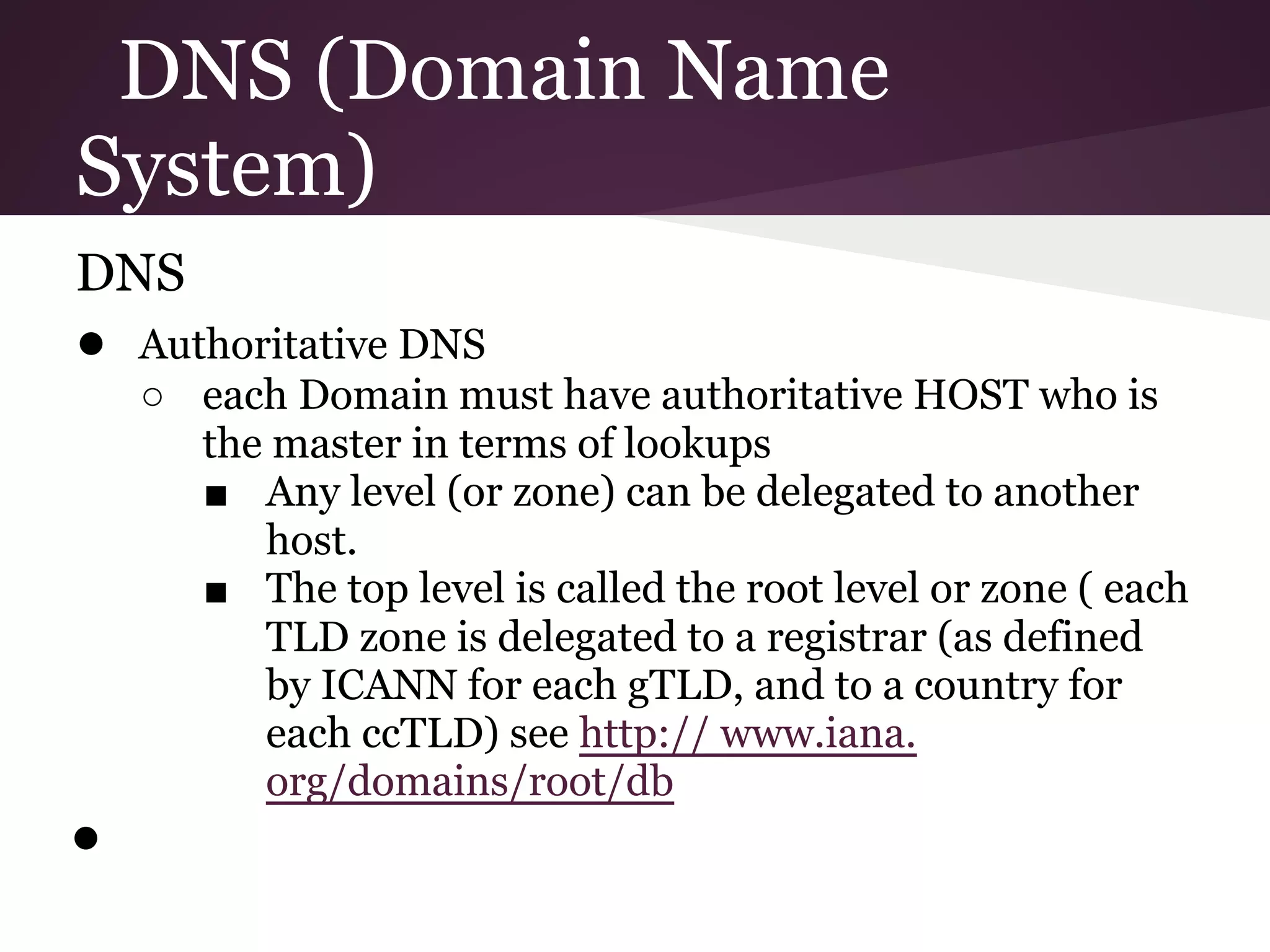 DNS (Domain Name
System)
DNS
● Authoritative DNS
    ○ each Domain must have authoritative HOST who is
      the master in terms of lookups
      ■ Any level (or zone) can be delegated to another
         host.
      ■ The top level is called the root level or zone ( each
         TLD zone is delegated to a registrar (as defined
         by ICANN for each gTLD, and to a country for
         each ccTLD) see http:// www.iana.
         org/domains/root/db
●
 