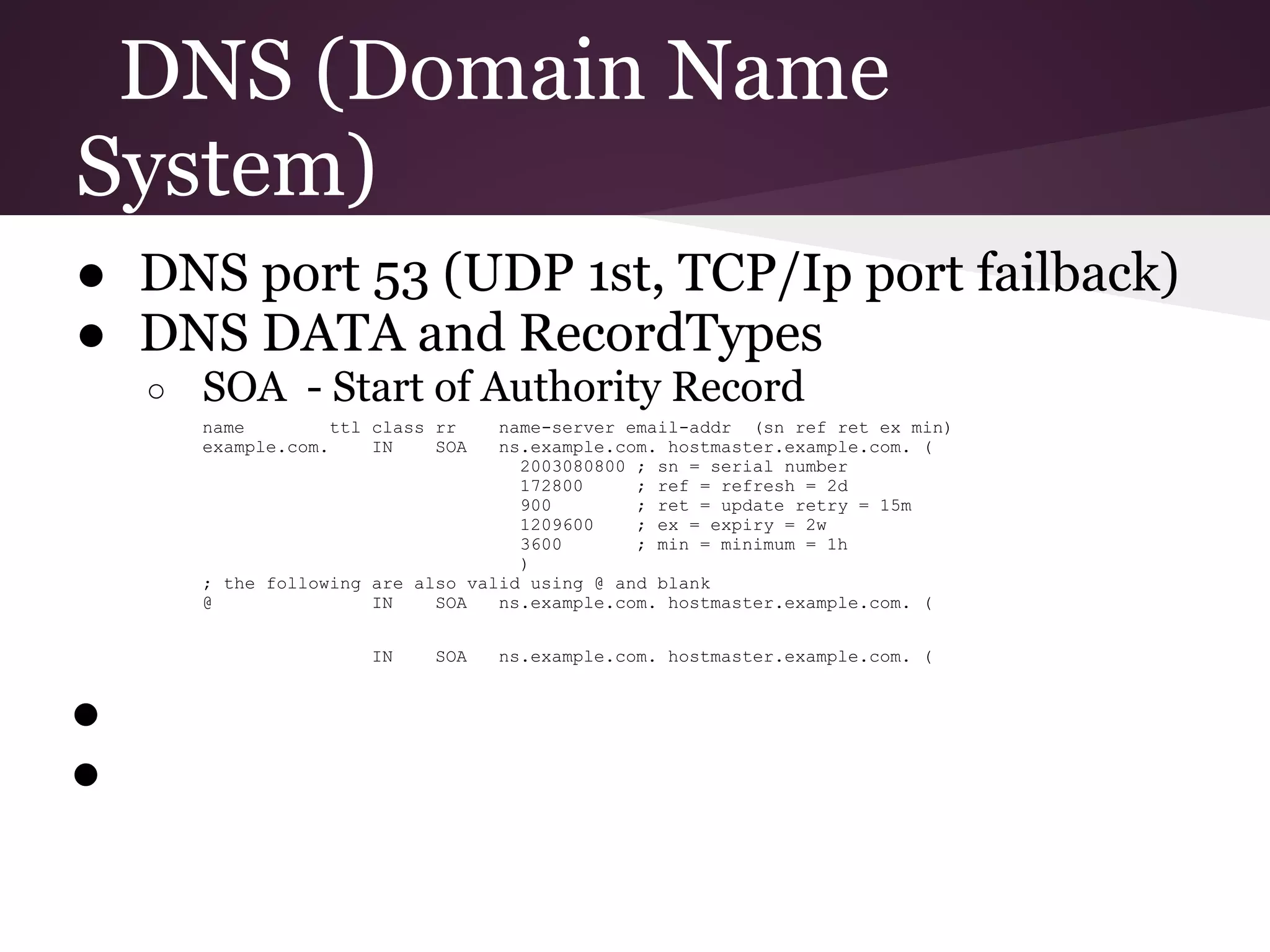 DNS (Domain Name
System)
● DNS port 53 (UDP 1st, TCP/Ip port failback)
● DNS DATA and RecordTypes
    ○   SOA - Start of Authority Record
        name         ttl class rr   name-server email-addr (sn ref ret ex min)
        example.com.     IN    SOA  ns.example.com. hostmaster.example.com. (
                                      2003080800 ; sn = serial number
                                      172800     ; ref = refresh = 2d
                                      900        ; ret = update retry = 15m
                                      1209600    ; ex = expiry = 2w
                                      3600       ; min = minimum = 1h
                                      )
        ; the following are also valid using @ and blank
        @               IN    SOA   ns.example.com. hostmaster.example.com. (


                        IN    SOA    ns.example.com. hostmaster.example.com. (


●
●
 