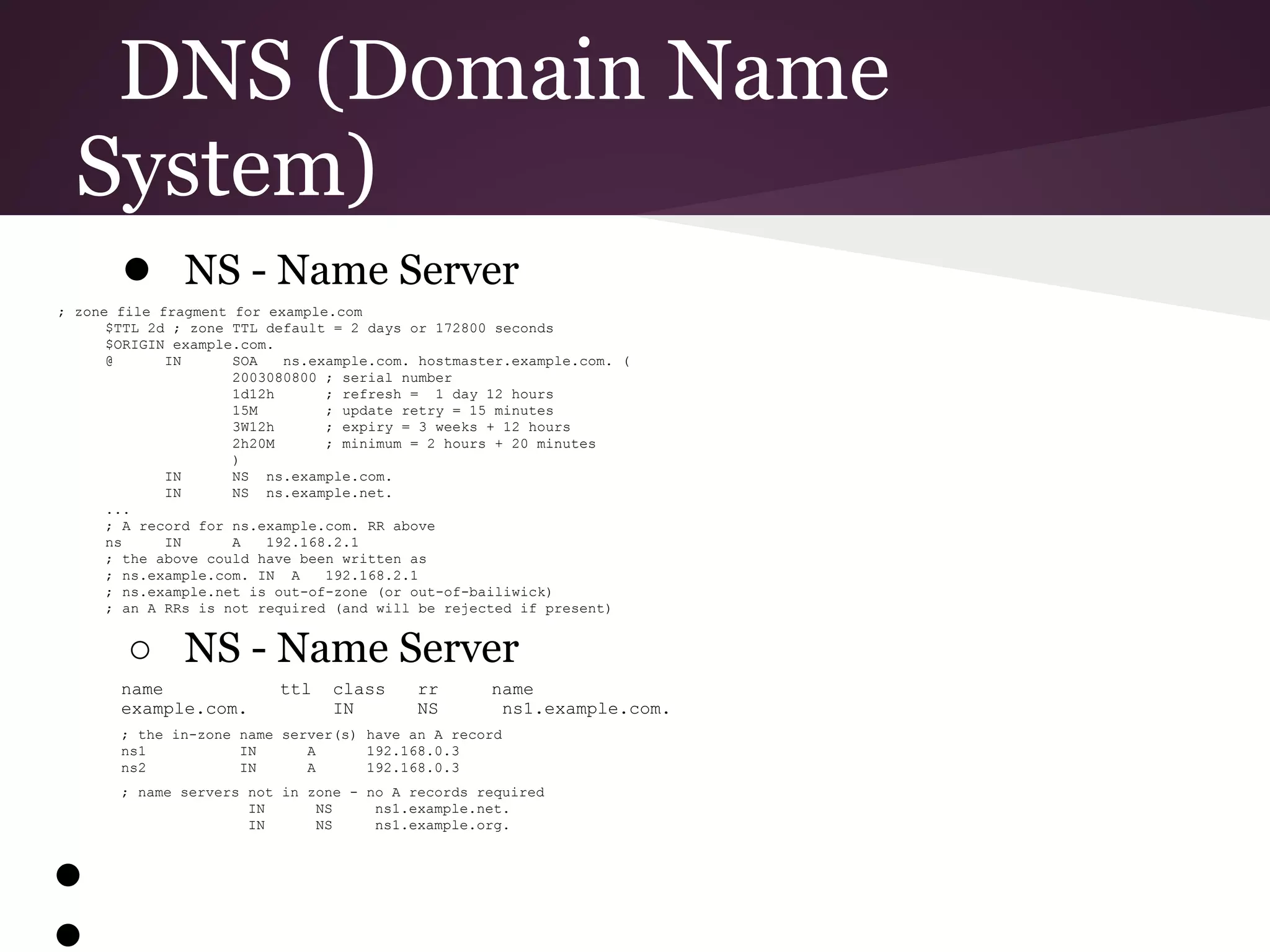 DNS (Domain Name
  System)
       ● NS - Name Server
; zone file fragment for example.com
      $TTL 2d ; zone TTL default = 2 days or 172800 seconds
      $ORIGIN example.com.
      @      IN      SOA   ns.example.com. hostmaster.example.com. (
                     2003080800 ; serial number
                     1d12h      ; refresh = 1 day 12 hours
                     15M        ; update retry = 15 minutes
                     3W12h      ; expiry = 3 weeks + 12 hours
                     2h20M      ; minimum = 2 hours + 20 minutes
                     )
             IN      NS ns.example.com.
             IN      NS ns.example.net.
      ...
      ; A record for ns.example.com. RR above
      ns     IN      A   192.168.2.1
      ; the above could have been written as
      ; ns.example.com. IN A    192.168.2.1
      ; ns.example.net is out-of-zone (or out-of-bailiwick)
      ; an A RRs is not required (and will be rejected if present)


        ○ NS - Name Server
       name               ttl   class     rr       name
       example.com.             IN        NS        ns1.example.com.
       ; the in-zone name server(s) have an A record
       ns1           IN      A      192.168.0.3
       ns2           IN      A      192.168.0.3
       ; name servers not in zone - no A records required
                      IN      NS     ns1.example.net.
                      IN      NS     ns1.example.org.



●
●
 