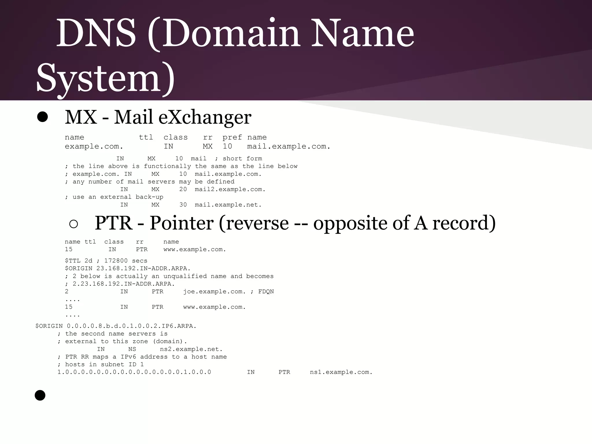 DNS (Domain Name
System)
● MX - Mail eXchanger
       name               ttl   class     rr   pref name
       example.com.             IN        MX   10   mail.example.com.
                    IN      MX     10 mail ; short form
       ; the line above is functionally the same as the line below
       ; example.com. IN     MX     10 mail.example.com.
       ; any number of mail servers may be defined
                     IN      MX     20 mail2.example.com.
       ; use an external back-up
                     IN      MX     30 mail.example.net.


        ○ PTR - Pointer (reverse -- opposite of A record)
       name ttl   class   rr    name
       15          IN     PTR   www.example.com.
       $TTL 2d ; 172800 secs
       $ORIGIN 23.168.192.IN-ADDR.ARPA.
       ; 2 below is actually an unqualified name and becomes
       ; 2.23.168.192.IN-ADDR.ARPA.
       2             IN      PTR     joe.example.com. ; FDQN
       ....
       15            IN      PTR     www.example.com.
       ....
$ORIGIN 0.0.0.0.8.b.d.0.1.0.0.2.IP6.ARPA.
      ; the second name servers is
      ; external to this zone (domain).
                IN      NS      ns2.example.net.
      ; PTR RR maps a IPv6 address to a host name
      ; hosts in subnet ID 1
      1.0.0.0.0.0.0.0.0.0.0.0.0.0.0.0.1.0.0.0        IN        PTR   ns1.example.com.



●
 