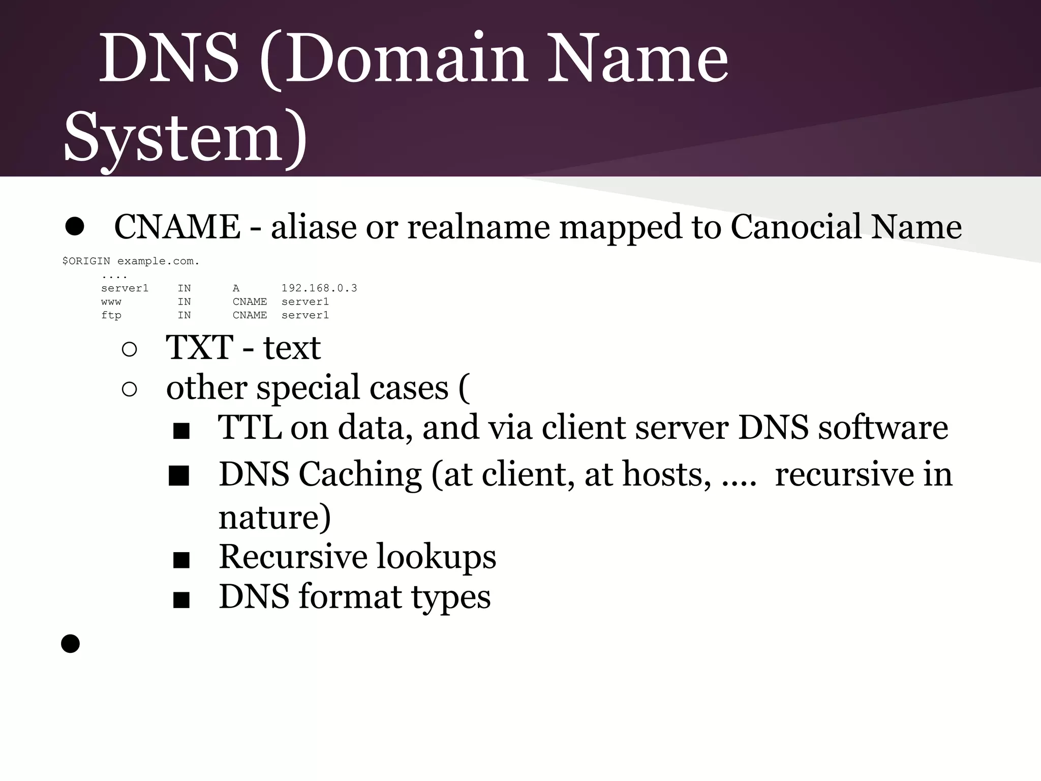 DNS (Domain Name
System)
● CNAME - aliase or realname mapped to Canocial Name
$ORIGIN example.com.
      ....
      server1    IN    A       192.168.0.3
      www        IN    CNAME   server1
      ftp        IN    CNAME   server1


        ○ TXT - text
        ○ other special cases (
          ■ TTL on data, and via client server DNS software
          ■ DNS Caching (at client, at hosts, .... recursive in
             nature)
          ■ Recursive lookups
          ■ DNS format types
●
 