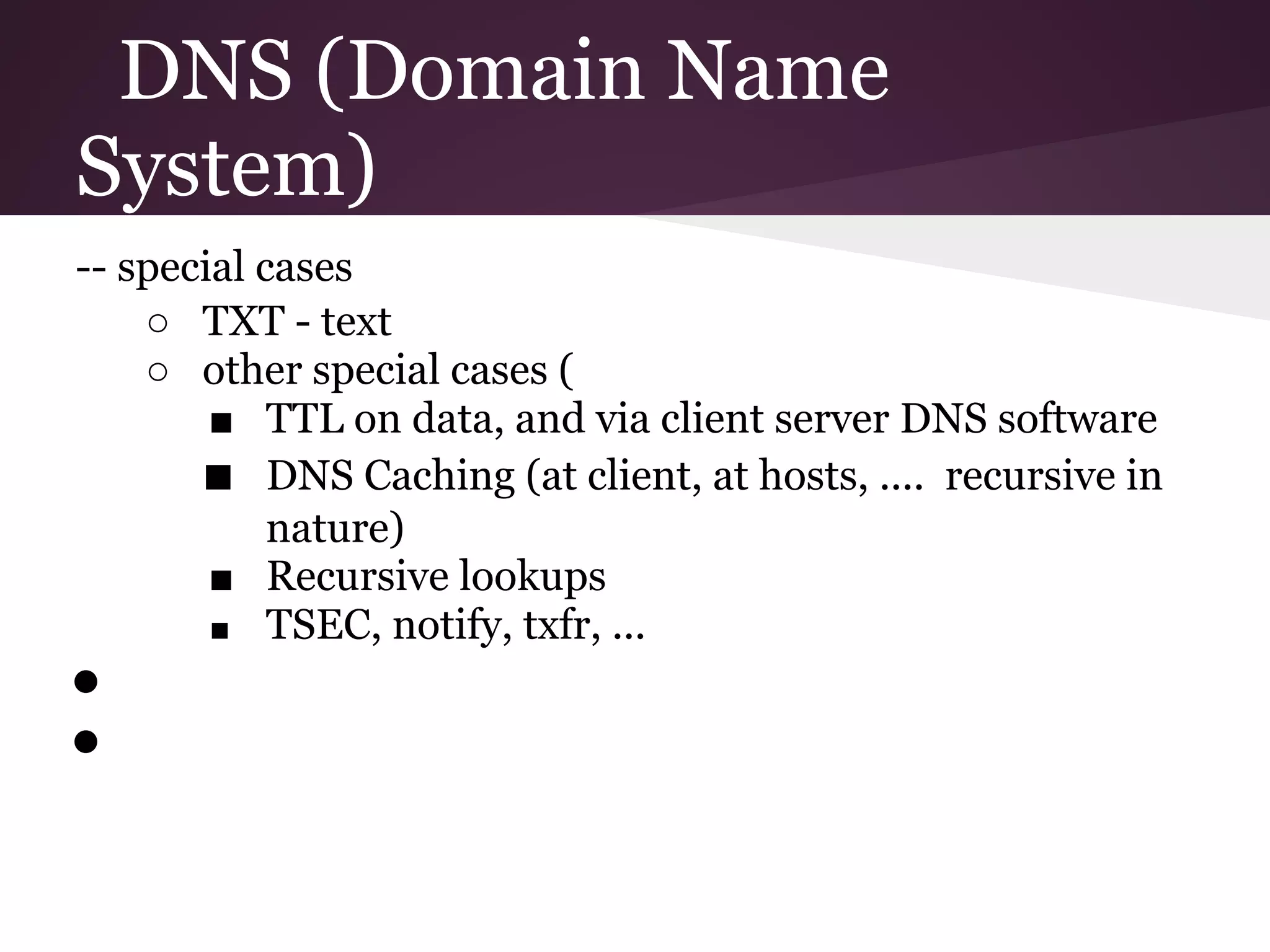 DNS (Domain Name
System)
-- special cases
    ○ TXT - text
    ○ other special cases (
        ■ TTL on data, and via client server DNS software
       ■ DNS Caching (at client, at hosts, .... recursive in
            nature)
        ■ Recursive lookups
        ■ TSEC, notify, txfr, ...
●
●
 