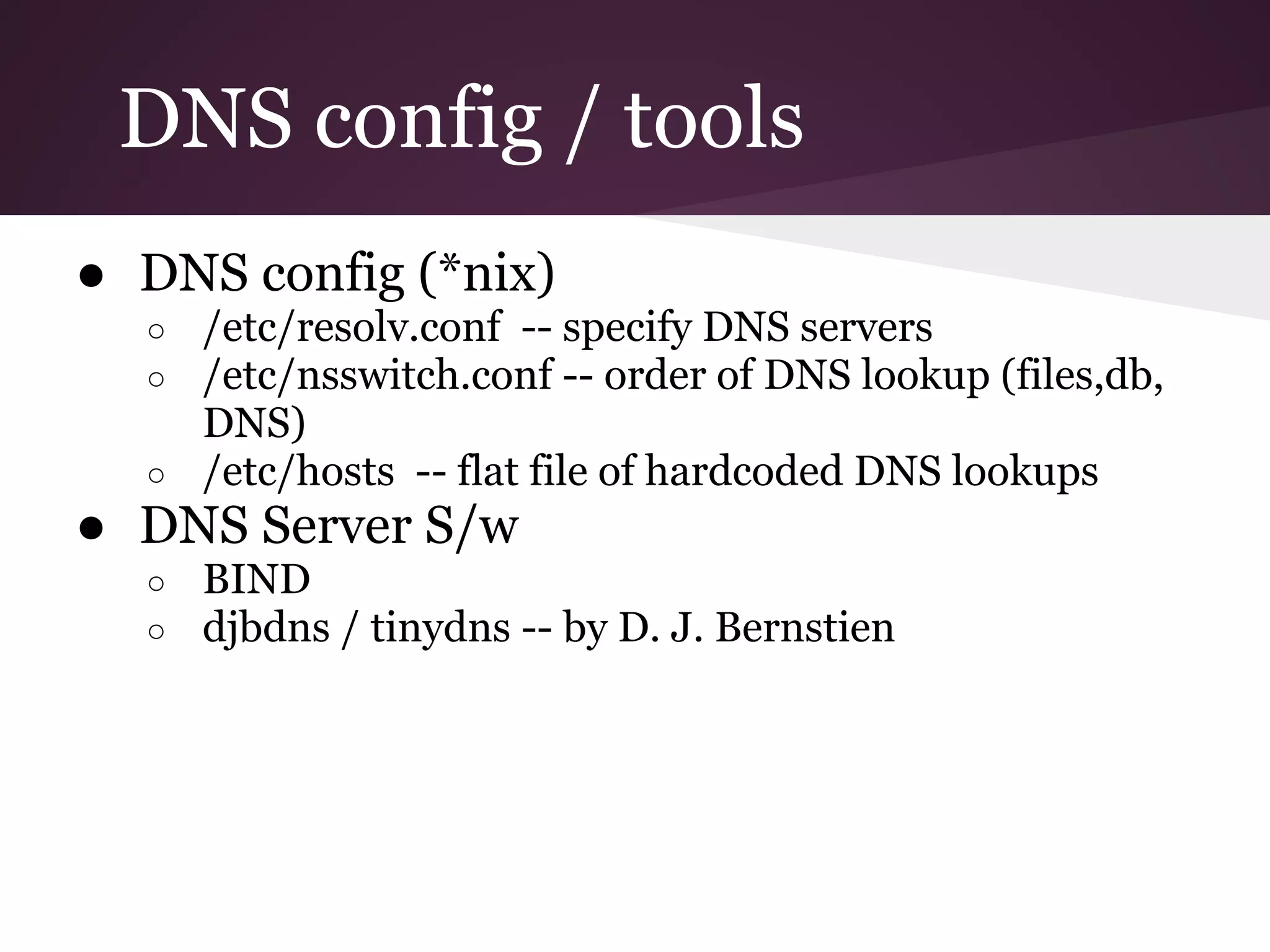 DNS config / tools
● DNS config (*nix)
  ○ /etc/resolv.conf -- specify DNS servers
  ○ /etc/nsswitch.conf -- order of DNS lookup (files,db,
    DNS)
  ○ /etc/hosts -- flat file of hardcoded DNS lookups
● DNS Server S/w
  ○   BIND
  ○   djbdns / tinydns -- by D. J. Bernstien
 