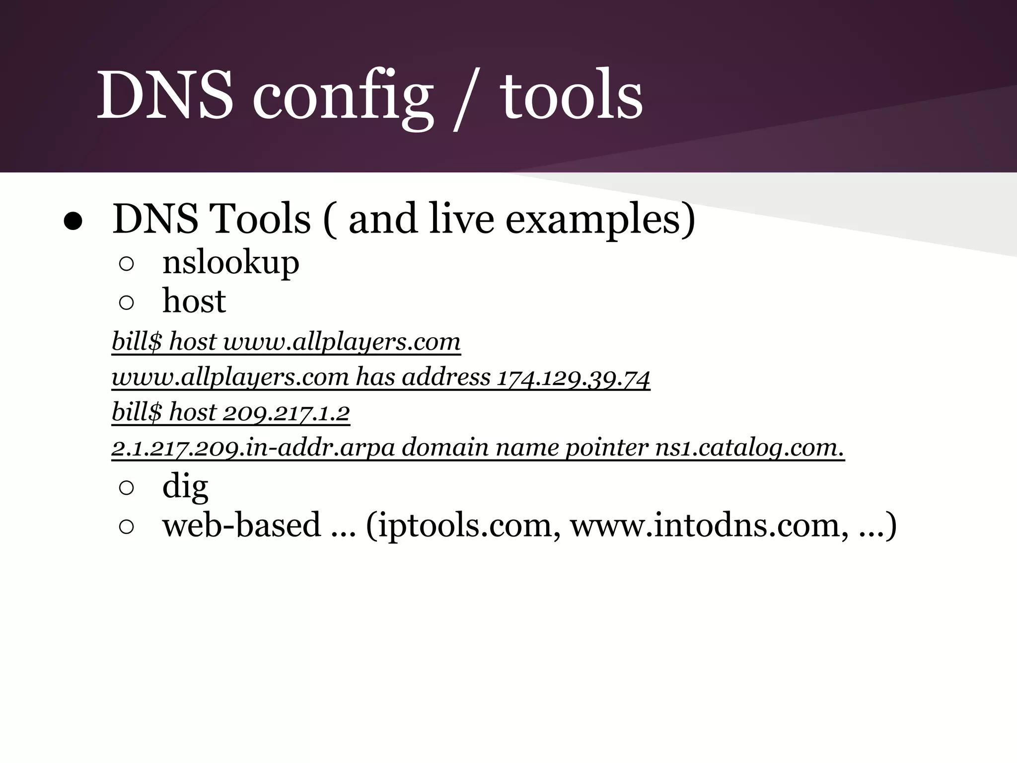 DNS config / tools
● DNS Tools ( and live examples)
  ○ nslookup
  ○ host
  bill$ host www.allplayers.com
  www.allplayers.com has address 174.129.39.74
  bill$ host 209.217.1.2
  2.1.217.209.in-addr.arpa domain name pointer ns1.catalog.com.
  ○ dig
  ○ web-based ... (iptools.com, www.intodns.com, ...)
 