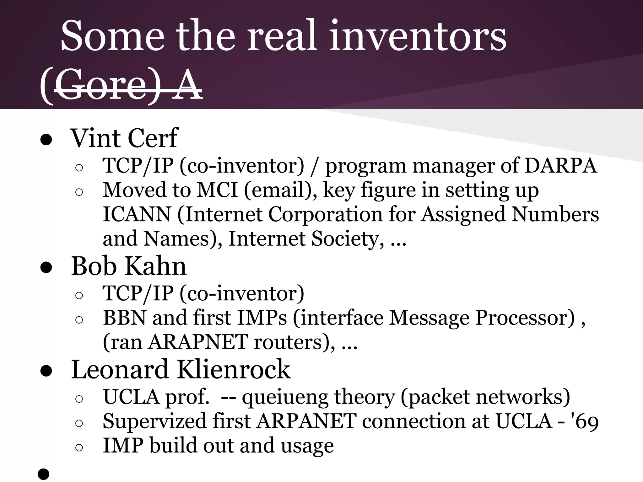 Some the real inventors
(Gore) A
● Vint Cerf
    ○   TCP/IP (co-inventor) / program manager of DARPA
    ○   Moved to MCI (email), key figure in setting up
        ICANN (Internet Corporation for Assigned Numbers
        and Names), Internet Society, ...
● Bob Kahn
    ○   TCP/IP (co-inventor)
    ○   BBN and first IMPs (interface Message Processor) ,
        (ran ARAPNET routers), ...
● Leonard Klienrock
    ○   UCLA prof. -- queiueng theory (packet networks)
    ○   Supervized first ARPANET connection at UCLA - '69
    ○   IMP build out and usage
●
 
