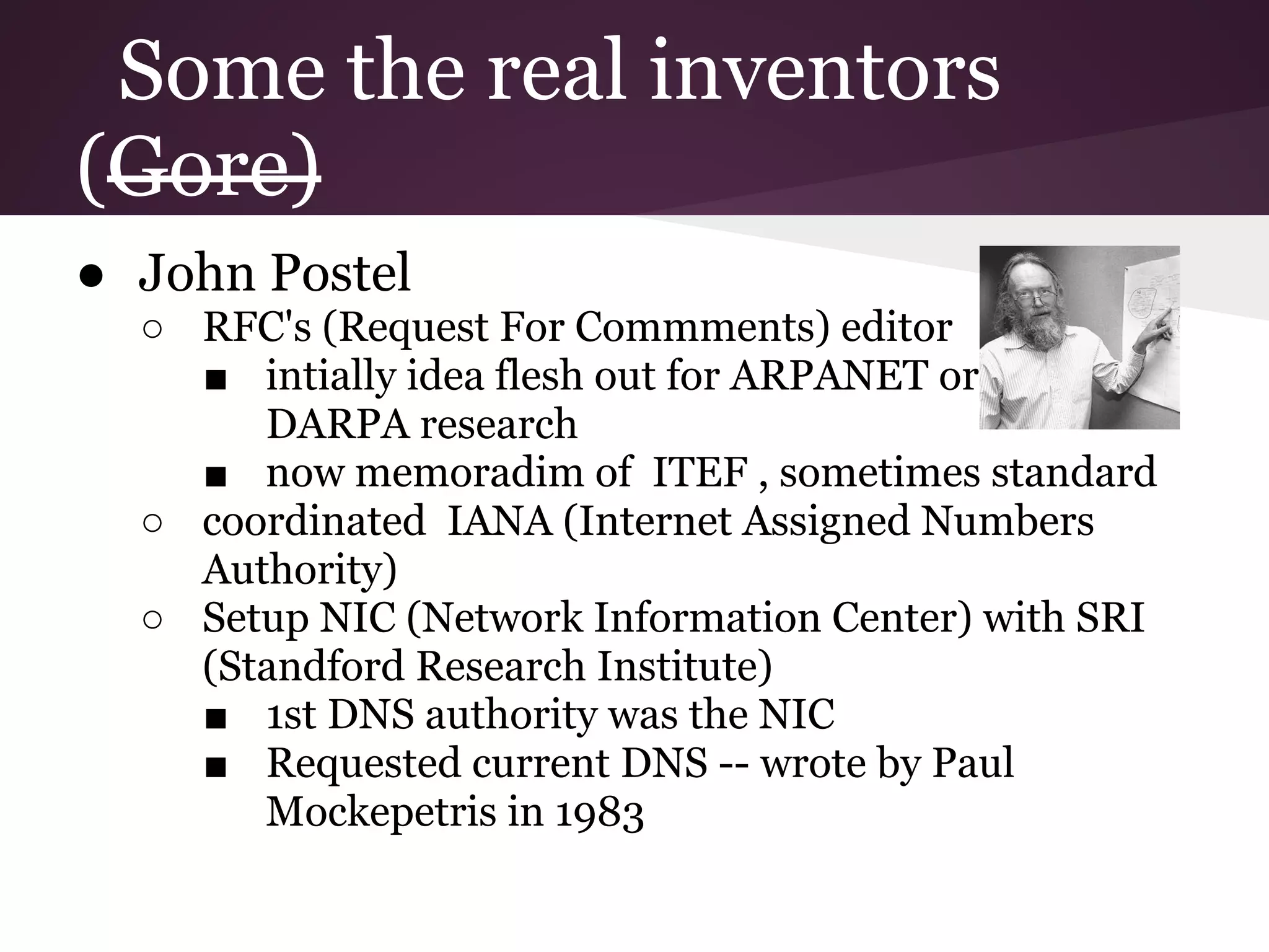 Some the real inventors
(Gore)
● John Postel
  ○ RFC's (Request For Commments) editor
    ■ intially idea flesh out for ARPANET or any
       DARPA research
    ■ now memoradim of ITEF , sometimes standard
  ○ coordinated IANA (Internet Assigned Numbers
    Authority)
  ○ Setup NIC (Network Information Center) with SRI
    (Standford Research Institute)
    ■ 1st DNS authority was the NIC
    ■ Requested current DNS -- wrote by Paul
       Mockepetris in 1983
 