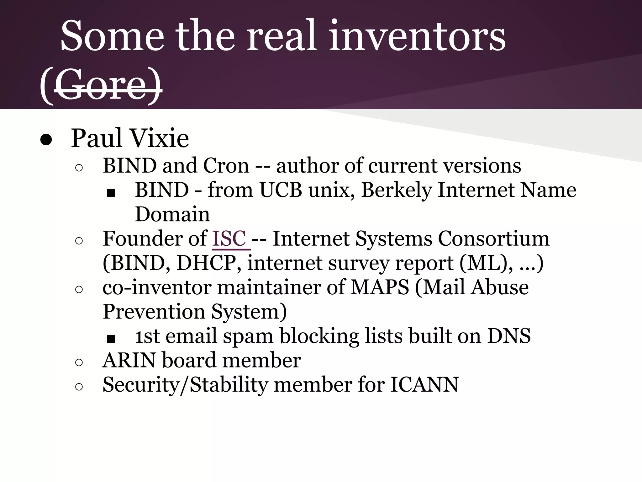 Some the real inventors
(Gore)
● Paul Vixie
  ○   BIND and Cron -- author of current versions
      ■ BIND - from UCB unix, Berkely Internet Name
         Domain
  ○   Founder of ISC -- Internet Systems Consortium
      (BIND, DHCP, internet survey report (ML), ...)
  ○   co-inventor maintainer of MAPS (Mail Abuse
      Prevention System)
      ■ 1st email spam blocking lists built on DNS
  ○   ARIN board member
  ○   Security/Stability member for ICANN
 