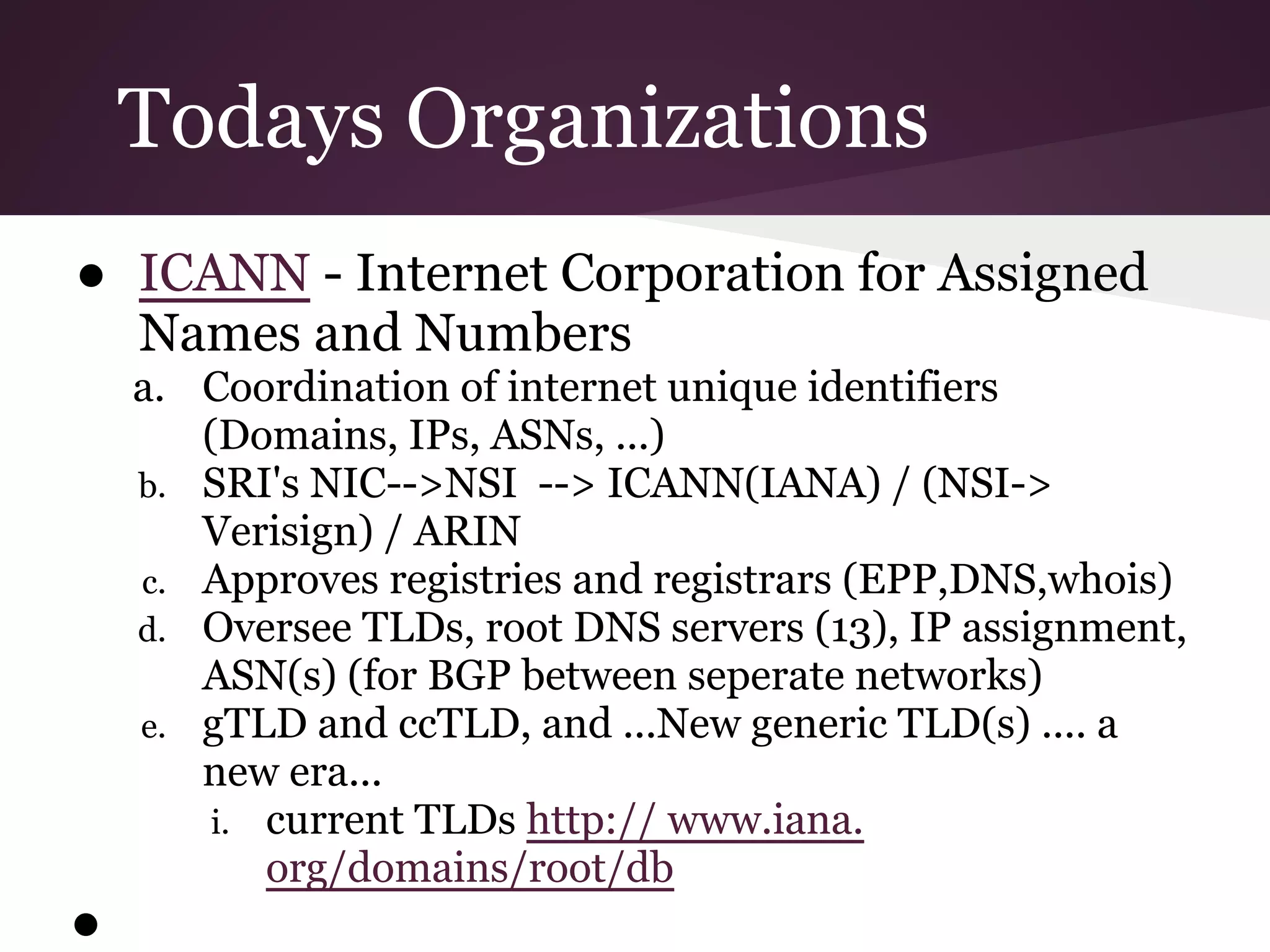 Todays Organizations
● ICANN - Internet Corporation for Assigned
  Names and Numbers
    a. Coordination of internet unique identifiers
       (Domains, IPs, ASNs, ...)
    b. SRI's NIC-->NSI --> ICANN(IANA) / (NSI->
       Verisign) / ARIN
    c. Approves registries and registrars (EPP,DNS,whois)
    d. Oversee TLDs, root DNS servers (13), IP assignment,
       ASN(s) (for BGP between seperate networks)
    e. gTLD and ccTLD, and ...New generic TLD(s) .... a
       new era...
        i. current TLDs http:// www.iana.
           org/domains/root/db
●
 