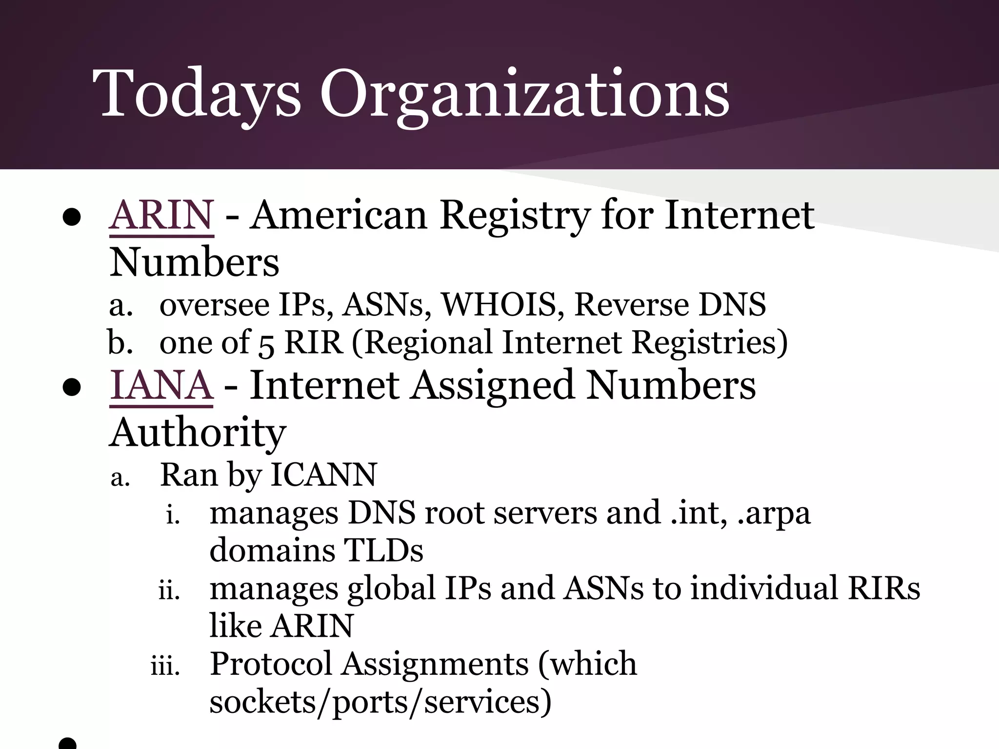Todays Organizations
● ARIN - American Registry for Internet
  Numbers
  a. oversee IPs, ASNs, WHOIS, Reverse DNS
  b. one of 5 RIR (Regional Internet Registries)
● IANA - Internet Assigned Numbers
  Authority
  a.    Ran by ICANN
         i. manages DNS root servers and .int, .arpa
            domains TLDs
        ii. manages global IPs and ASNs to individual RIRs
            like ARIN
       iii. Protocol Assignments (which
            sockets/ports/services)
 