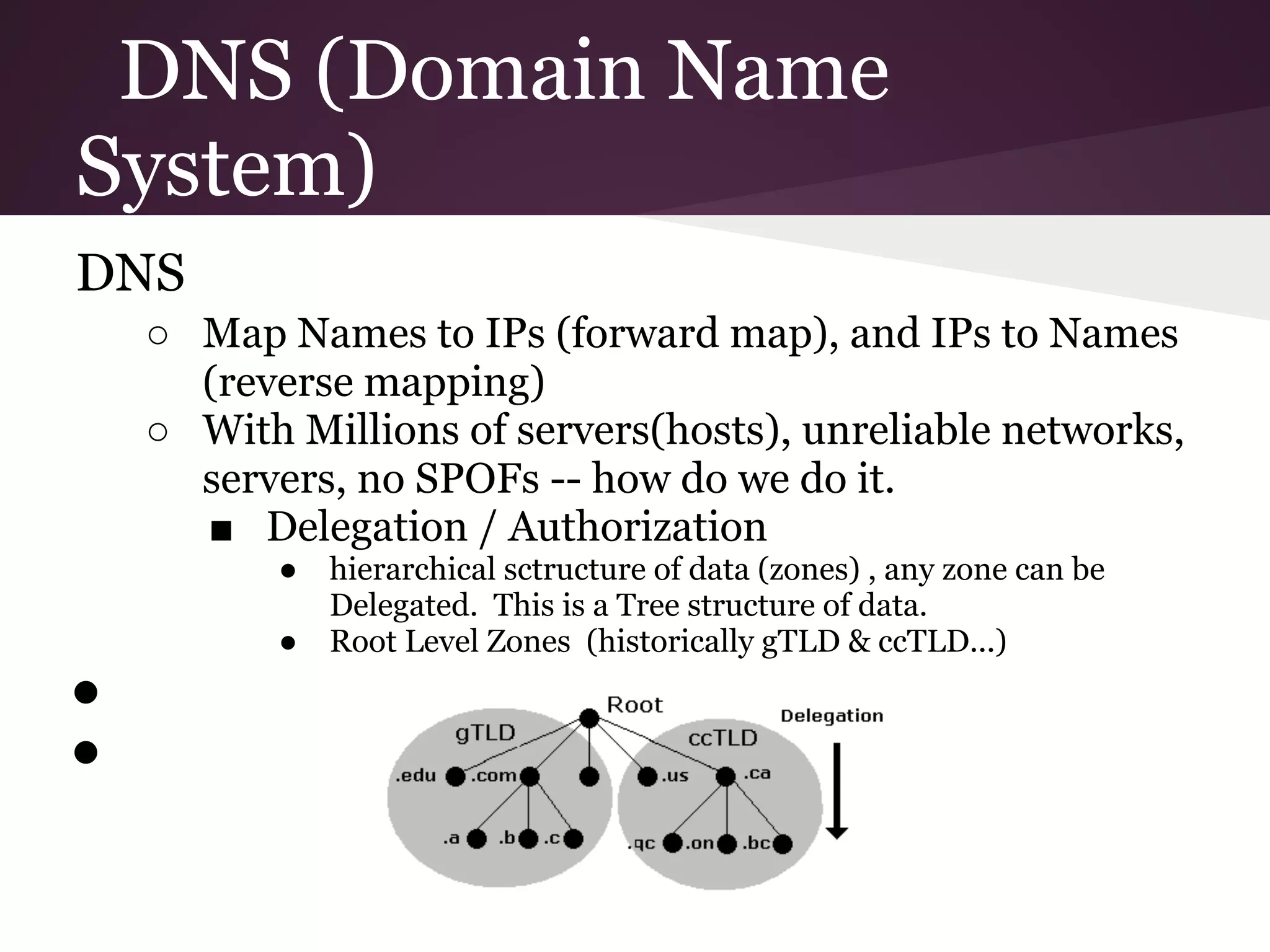 DNS (Domain Name
System)
DNS
    ○ Map Names to IPs (forward map), and IPs to Names
      (reverse mapping)
    ○ With Millions of servers(hosts), unreliable networks,
      servers, no SPOFs -- how do we do it.
      ■ Delegation / Authorization
           ●   hierarchical sctructure of data (zones) , any zone can be
               Delegated. This is a Tree structure of data.
           ●   Root Level Zones (historically gTLD & ccTLD...)
●
●
 