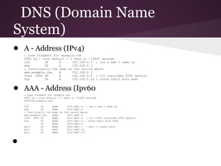 DNS (Domain Name
System)
● A - Address (IPv4)
    ; zone fragment for example.com
    $TTL 2d ; zone default = 2 days or 172800 seconds
    joe        IN      A      192.168.0.3 ; joe & www = same ip
    www        IN      A      192.168.0.3
    ; functionally the same as the record above
    www.example.com.   A      192.168.0.3
    fred 3600 IN       A      192.168.0.4 ; ttl overrides $TTL default
    ftp        IN      A      192.168.0.24 ; round robin with next


● AAA - Address (Ipv60
    ; zone fragment for example.com
    $TTL 2d ; zone default = 2 days or 172800 seconds
    $ORIGIN example.com.
    ....
    joe        IN      AAAA      2001:db8::3 ; joe & www = same ip
    www        IN      AAAA      2001:db8::3
    ; functionally the same as the record above
    www.example.com.   AAAA      2001:db8::3
    fred 3600 IN       AAAA      2001:db8::4 ; ttl =3600 overrides $TTL default
    ftp        IN      AAAA      2001:db8::5 ; round robin with next
               IN      AAAA      2001:db8::6
    mail       IN      AAAA      2001:db8::7 ; mail = round robin
    mail       IN      AAAA      2001:db8::32
    mail       IN      AAAA      2001:db8::33



●
 