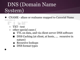 DNS (Domain Name
System)
● CNAME - aliase or realname mapped to Canocial Name
$ORIGIN example.com.
      ....
      server1    IN    A       192.168.0.3
      www        IN    CNAME   server1
      ftp        IN    CNAME   server1


        ○ TXT - text
        ○ other special cases (
          ■ TTL on data, and via client server DNS software
          ■ DNS Caching (at client, at hosts, .... recursive in
             nature)
          ■ Recursive lookups
          ■ DNS format types
●
 