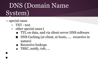 DNS (Domain Name
System)
-- special cases
    ○ TXT - text
    ○ other special cases (
        ■ TTL on data, and via client server DNS software
       ■ DNS Caching (at client, at hosts, .... recursive in
            nature)
        ■ Recursive lookups
        ■ TSEC, notify, txfr, ...
●
●
 