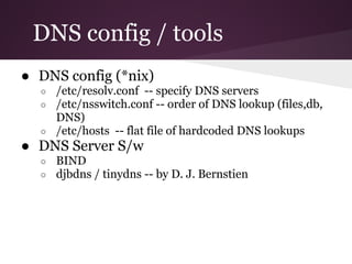 DNS config / tools
● DNS config (*nix)
  ○ /etc/resolv.conf -- specify DNS servers
  ○ /etc/nsswitch.conf -- order of DNS lookup (files,db,
    DNS)
  ○ /etc/hosts -- flat file of hardcoded DNS lookups
● DNS Server S/w
  ○   BIND
  ○   djbdns / tinydns -- by D. J. Bernstien
 