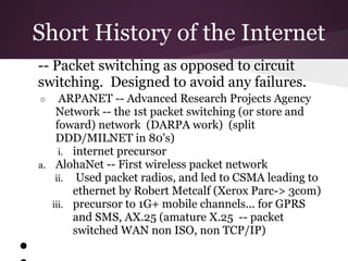 Short History of the Internet
    -- Packet switching as opposed to circuit
    switching. Designed to avoid any failures.
    ○    ARPANET -- Advanced Research Projects Agency
        Network -- the 1st packet switching (or store and
        foward) network (DARPA work) (split
        DDD/MILNET in 80's)
         i. internet precursor
    a. AlohaNet -- First wireless packet network
        ii. Used packet radios, and led to CSMA leading to
            ethernet by Robert Metcalf (Xerox Parc-> 3com)
       iii. precursor to 1G+ mobile channels... for GPRS
            and SMS, AX.25 (amature X.25 -- packet
            switched WAN non ISO, non TCP/IP)
●
 