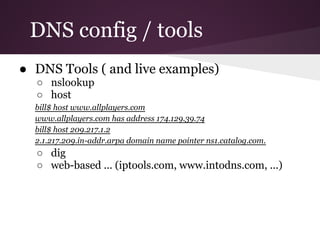 DNS config / tools
● DNS Tools ( and live examples)
  ○ nslookup
  ○ host
  bill$ host www.allplayers.com
  www.allplayers.com has address 174.129.39.74
  bill$ host 209.217.1.2
  2.1.217.209.in-addr.arpa domain name pointer ns1.catalog.com.
  ○ dig
  ○ web-based ... (iptools.com, www.intodns.com, ...)
 