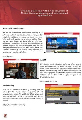 Global Center on Adaptation
We are an international organization working as a
solutions broker to accelerate action and support for
adaptation solutions, to ensure we learn from each
other and work together for a climate resilient future
and our work focuses on those who are the most
vulnerable to the effects of climate change including the
poorest people in the poorest countries. They are the
least prepared to withstand the triple health, social and
economic impacts of our climate emergency and you
can find more training in the link:
https://gca.org
ABRSM
UK's largest music education body, one of its largest
music publishers and the world's leading provider of
music exams, holding over 650,000 assessments in more
than 90 countries every year. As a registered charity, we
also make significant donations towards music education
initiatives around the world and you can find more
training in the link:
https://www.abrsm.org
CIOB Academy
We are the Chartered Institute of Building, and we
stand for the science, ethics and practice of built
environments across the world. Everything we do is to
improve the quality of life for those using and creating
the built environment and you can find more training in
the link:
https://www.ciobacademy.org
 