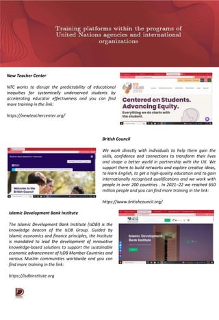 New Teacher Center
NTC works to disrupt the predictability of educational
inequities for systemically underserved students by
accelerating educator effectiveness and you can find
more training in the link:
https://newteachercenter.org/
British Council
We work directly with individuals to help them gain the
skills, confidence and connections to transform their lives
and shape a better world in partnership with the UK. We
support them to build networks and explore creative ideas,
to learn English, to get a high-quality education and to gain
internationally recognised qualifications and we work with
people in over 200 countries . In 2021–22 we reached 650
million people and you can find more training in the link:
https://www.britishcouncil.org/
Islamic Development Bank Institute
The Islamic Development Bank Institute (IsDBI) is the
knowledge beacon of the IsDB Group. Guided by
Islamic economics and finance principles, the Institute
is mandated to lead the development of innovative
knowledge-based solutions to support the sustainable
economic advancement of IsDB Member Countries and
various Muslim communities worldwide and you can
find more training in the link:
https://isdbinstitute.org
 