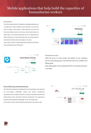 Mobile applications that help build the capacities of
humanitarian workers
Humanitarian
THE APP IS DESIGNED WITH THE MISSION OF INSPIRING KINDNESS ON
A LARGER SCALE. ONCE SOMEONE HELPS ANYONE IN ANY EFFORT,
THEY CAN WRITE A POST ABOUT IT. AND EVERYONE WHO SEES THE
POST AND INTERACTS WITH IT IS ACTUALLY AFFECTED BY DOING THE
SAME THING, SO THE PERSON WHO DID THE ACT OF KINDNESS GETS
POINTS. PEOPLE DO A GOOD JOB WHEN THEY SEE OTHERS DOING A
GOODJOB.THE APPLICATION ISAVAILABLEATTHE LINK:
HTTPS://PLAY.GOOGLE.COM/STORE/APPS/DETAILS?ID=IO.KODULAR
.DETECTIVEMAILOFFICIAL.THYNKZONE
Humanitarian Connect
Offers full access to contact details and updates of your colleagues,
partners and working groups in humanitarian work and is available at the
following link:
https://play.google.com/store/apps/details?id=com.immap.humanitarian
connectapp
Practical dictionary of humanitarian law
THE APPLICATION PRESENTS INFORMATION ON HUMANITARIAN LAW THROUGH
AN EASY-TO-READ, RETRIEVABLE ONLINE AND OFFLINE ALPHABETICAL
VOCABULARY WITH A SEARCH FUNCTION, AN INDEX OF RELEVANT TREATIES AND
RATIFICATIONS, AND A REGULARLY UPDATED VOCABULARY. IT IS AVAILABLE IN
ENGLISH,FRENCH,RUSSIANANDARABICATTHE FOLLOWING LINK:
HTTPS://PLAY.GOOGLE.COM/STORE/APPS/DETAILS?ID=COM.NETSACH.MSF
 
