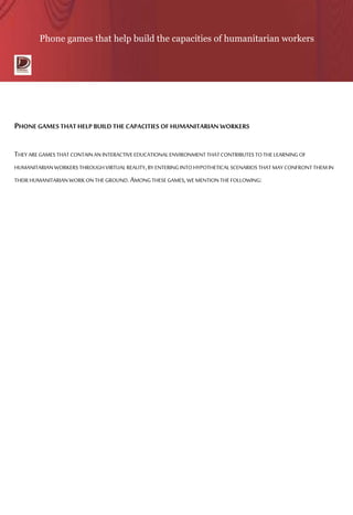 Phone games that help build the capacities of humanitarian workers
PHONE GAMESTHAT HELP BUILD THECAPACITIES OF HUMANITARIAN WORKERS
THEY AREGAMES THAT CONTAINAN INTERACTIVEEDUCATIONALENVIRONMENT THATCONTRIBUTES TOTHELEARNING OF
HUMANITARIAN WORKERS THROUGH VIRTUALREALITY,BY ENTERING INTOHYPOTHETICALSCENARIOS THAT MAYCONFRONT THEMIN
THEIR HUMANITARIAN WORKONTHEGROUND.AMONGTHESEGAMES,WEMENTION THEFOLLOWING:
 