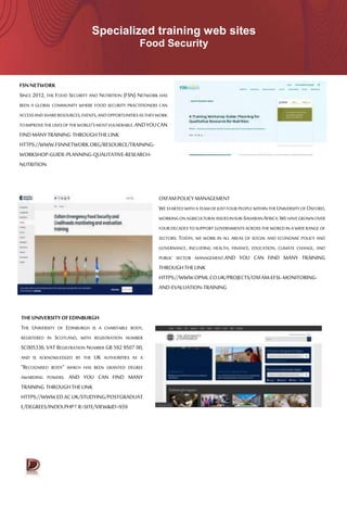 Specialized training web sites
Food Security
FSNNETWORK
SINCE 2012, THE FOOD SECURITY AND NUTRITION (FSN) NETWORK HAS
BEEN A GLOBAL COMMUNITY WHERE FOOD SECURITY PRACTITIONERS CAN
ACCESSANDSHARERESOURCES,EVENTS,ANDOPPORTUNITIESASTHEYWORK
TOIMPROVETHELIVESOFTHEWORLD'SMOSTVULNERABLE.ANDYOUCAN
FINDMANYTRAINING THROUGHTHELINK
HTTPS://WWW.FSNNETWORK.ORG/RESOURCE/TRAINING-
WORKSHOP-GUIDE-PLANNING-QUALITATIVE-RESEARCH-
NUTRITION
THEUNIVERSITYOFEDINBURGH
THE UNIVERSITY OF EDINBURGH IS A CHARITABLE BODY,
REGISTERED IN SCOTLAND, WITH REGISTRATION NUMBER
SC005336, VAT REGISTRATION NUMBER GB 592 9507 00,
AND IS ACKNOWLEDGED BY THE UK AUTHORITIES AS A
“RECOGNISED BODY” WHICH HAS BEEN GRANTED DEGREE
AWARDING POWERS. AND YOU CAN FIND MANY
TRAINING THROUGHTHELINK
HTTPS://WWW.ED.AC.UK/STUDYING/POSTGRADUAT
E/DEGREES/INDEX.PHP‫؟‬R=SITE/VIEW&ID=959
OXFAMPOLICYMANAGEMENT
WESTARTEDWITHA TEAMOF JUSTFOUR PEOPLEWITHINTHEUNIVERSITYOFOXFORD,
WORKINGONAGRICULTURALISSUESINSUB-SAHARANAFRICA.WEHAVEGROWNOVER
FOUR DECADES TOSUPPORT GOVERNMENTS ACROSS THEWORLD IN A WIDERANGE OF
SECTORS. TODAY, WE WORK IN ALL AREAS OF SOCIAL AND ECONOMIC POLICY AND
GOVERNANCE, INCLUDING HEALTH, FINANCE, EDUCATION, CLIMATE CHANGE, AND
PUBLIC SECTOR MANAGEMENT.AND YOU CAN FIND MANY TRAINING
THROUGHTHELINK
HTTPS://WWW.OPML.CO.UK/PROJECTS/OXFAM-EFSL-MONITORING-
AND-EVALUATION-TRAINING
 