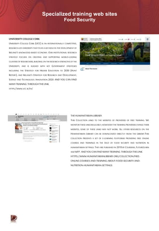 Specialized training web sites
Food Security
UNIVERSITYCOLLEGECORK
UNIVERSITY COLLEGE CORK (UCC) IS AN INTERNATIONALLY COMPETITIVE,
RESEARCH-LED UNIVERSITY THAT PLAYS A KEY ROLE IN THE DEVELOPMENT OF
IRELAND’S KNOWLEDGE-BASED ECONOMY. OUR INSTITUTIONAL RESEARCH
STRATEGY FOCUSES ON CREATING AND SUPPORTING WORLD-LEADING
CLUSTERSOF RESEARCHERS,BUILDING ON THE RESEARCH STRENGTHS OF THE
UNIVERSITY, AND IS ALIGNED WITH KEY GOVERNMENT STRATEGIES
INCLUDING THE STRATEGY FOR HIGHER EDUCATION TO 2030 (HUNT
REPORT), AND IRELAND’S STRATEGY FOR RESEARCH AND DEVELOPMENT,
SCIENCE AND TECHNOLOGY, INNOVATION 2020. AND YOU CAN FIND
MANYTRAINING THROUGHTHELINK
HTTPS://WWW.UCC.IE/EN/
THEHUMANITARIANLIBRARY
THIS COLLECTION LINKS TO THE WEBSITES OF PROVIDERS OF FREE TRAINING. WE
MONITORTHESELINKSREGULARLY,HOWEVERIFTHETRAININGPROVIDERSCHANGETHEIR
WEBSITES, SOME OF THESE LINKS MAY NOT WORK. ALL OTHER RESOURCES ON THE
HUMANITARIAN LIBRARY CAN BE DOWNLOADED DIRECTLY FROM THE LIBRARY.THIS
COLLECTION PRESENTS A SET OF E-LEARNING PLATFORMS PROVIDING FREE ONLINE
COURSES AND TRAININGS IN THE FIELD OF FOOD SECURITY AND NUTRITION IN
HUMANITARIAN SETTINGS. THEY ARE PUBLISHED IN 2019 BY COURSERA, FUTURELEARN
ANDWFP. ANDYOUCANFINDMANYTRAINING THROUGHTHELINK
HTTPS://WWW.HUMANITARIANLIBRARY.ORG/COLLECTION/FREE-
ONLINE-COURSES-AND-TRAINING-ABOUT-FOOD-SECURITY-AND-
NUTRITION-HUMANITARIAN-SETTINGS
 