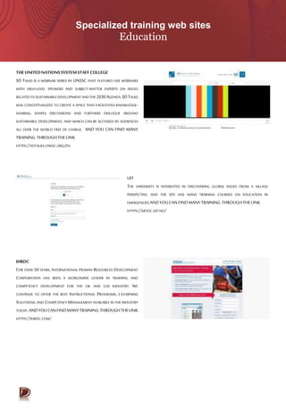 Specialized training web sites
Education
THEUNITEDNATIONSSYSTEMSTAFFCOLLEGE
SD TALKS IS A WEBINAR SERIES BY UNSSC THAT FEATURES LIVE WEBINARS
WITH HIGH-LEVEL SPEAKERS AND SUBJECT-MATTER EXPERTS ON ISSUES
RELATEDTOSUSTAINABLEDEVELOPMENTANDTHE2030AGENDA.SDTALKS
WAS CONCEPTUALIZED TO CREATE A SPACE THAT FACILITATES KNOWLEDGE-
SHARING, SHAPES DISCUSSIONS AND FURTHERS DIALOGUE AROUND
SUSTAINABLE DEVELOPMENT, AND WHICH CAN BE ACCESSED BY AUDIENCES
ALL OVER THE WORLD FREE OF CHARGE. AND YOU CAN FIND MANY
TRAINING THROUGHTHELINK
HTTPS://SDTALKS.UNSSC.ORG/EN
UIT
THE UNIVERSITY IS INTERESTED IN DISCOVERING GLOBAL ISSUES FROM A VILLAGE
PERSPECTIVE, AND THE SITE HAS MANY TRAINING COURSES ON EDUCATION IN
EMERGENCIES ANDYOUCANFINDMANYTRAINING THROUGHTHELINK
HTTPS://MOOC.UIT.NO/
IHRDC
FOR OVER 50 YEARS, INTERNATIONAL HUMAN RESOURCES DEVELOPMENT
CORPORATION HAS BEEN A WORLDWIDE LEADER IN TRAINING AND
COMPETENCY DEVELOPMENT FOR THE OIL AND GAS INDUSTRY. WE
CONTINUE TO OFFER THE BEST INSTRUCTIONAL PROGRAMS, E-LEARNING
SOLUTIONS,AND COMPETENCY MANAGEMENT AVAILABLE IN THE INDUSTRY
TODAY.ANDYOUCANFINDMANYTRAINING THROUGHTHELINK
HTTPS://IHRDC.COM/
 