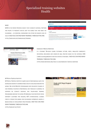 Specialized training websites
Health
WHO
WHO IS THE UNITED NATIONS AGENCY THAT CONNECTS NATIONS, PARTNERS
AND PEOPLE TO PROMOTE HEALTH, KEEP THE WORLD SAFE AND SERVE THE
VULNERABLE – SO EVERYONE, EVERYWHERE CAN ATTAIN THE HIGHEST LEVEL OF
HEALTH ANDYOUCANFINDMANYTRAINING THROUGHTHELINK
HTTPS://WWW.WHO.INT/EMERGENCIES/TRAINING
EMERGENCY MEDICAL RESPONSE
IS A DYNAMIC 56-HOUR COURSE FEATURING LECTURE, VIDEO, SIMULATED EMERGENCY
SITUATIONS, DISCUSSION AND HANDS-ON SKILL PRACTICE BASED ON THE NATIONAL EMS
CURRICULUMREQUIREMENTS ANDEDUCATIONAL STANDARDS. ANDYOUCANFINDMANY
TRAINING THROUGHTHELINK
HTTPS://WWW.REDCROSS.ORG/TAKE-A-CLASS/EMERGENCY-MEDICAL-RESPONSE
KITROYALTROPICALINSTITUTE
KIT ROYAL TROPICAL INSTITUTE EQUIPS HEALTH PROFESSIONALS WITH THE
KNOWLEDGENEEDEDTOADDRESSPUBLICHEALTHCHALLENGESAROUNDTHE
WORLD. WE OFFER MASTER’S PROGRAMMES AND ADVANCED COURSES AT
OUR TRAINING FACILITIES IN AMSTERDAM, AND THROUGH E-LEARNING. IN
ADDITION WE CONDUCT REGIONAL AND TAILOR-MADE TRAINING
PROGRAMMESAROUND THE WORLD.BYBRINGING TOGETHER PEOPLE FROM
DIFFERENT COUNTRIES AND REGIONS, KIT’S INTERNATIONAL COURSES
CREATE A FORUM FOR LINKING AND EXCHANGING EXPERIENCES AMONG A
BROAD RANGE OF DEVELOPMENT PRACTITIONERS. AND YOU CAN FIND
MANYTRAINING THROUGHTHELINK
HTTPS://WWW.KIT.NL/STUDY/
 