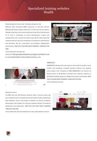 Specialized training websites
Health
PROVIDING QUALITY HEALTHCARE-DELIVERING EMERGENCY AID
MÉDECINS SANS FRONTIÈRES (MSF) TRANSLATES TO DOCTORS WITHOUT
BORDERS.WE PROVIDE MEDICAL ASSISTANCE TO PEOPLE AFFECTED BY CONFLICT,
EPIDEMICS,DISASTERS,OREXCLUSIONFROMHEALTHCARE.OUR TEAMSAREMADE
UP OF TENS OF THOUSANDS OF HEALTH PROFESSIONALS, LOGISTIC AND
ADMINISTRATIVESTAFF -BOUND TOGETHER BYOUR CHARTER. OUR ACTIONS ARE
GUIDEDBYMEDICALETHICSANDTHEPRINCIPLESOFIMPARTIALITY,INDEPENDENCE
AND NEUTRALITY. WE ARE A NON-PROFIT, SELF-GOVERNED, MEMBER-BASED
ORGANISATION. AND YOU CAN FIND MANY TRAINING THROUGH THE
LINK
HTTPS://WWW.MSF.ORG/WHO-WE-
ARE?GCLID=CJ0KCQJWSIEJBHDOARISANYQKD1JIQKZU2IMPX8SSET1WLXS
8_LOXUNGPMA6YN6IGAY-V9AYHL4E8SKAAV5KEALW_WCB
EMERGENCY
EMERGENCY PROVIDES FREE, HIGH-QUALITY HEALTHCARE TO VICTIMS OF WAR,
POVERTY AND LANDMINES, ALONGSIDE BUILDING HOSPITALS AND TRAINING
LOCAL MEDICAL STAFF. FOUNDED IN 1994, EMERGENCY HAS TREATED 12
MILLION PEOPLE IN 20 DIFFERENT COUNTRIES AND CURRENTLY OPERATES IN
AFGHANISTAN,ERITREA,IRAQ,ITALY,SIERRALEONE,SUDAN,ANDUGANDA.AND
YOUCANFINDMANYTRAINING THROUGHTHELINK
HTTPS://EMERGENCYUK.ORG/
EMERGENCY HEALTH
THE IFRC AND OUR 192 NATIONAL SOCIETIES STRIVE TO REDUCE ILLNESS AND
DEATH, IMPROVE HEALTH AND MAINTAIN PEOPLE’S DIGNITY DURING EMERGENCIES.
OUR EMERGENCY HEALTH TEAM WORKS TO IMPROVE THE QUALITY, RELIABILITY,
PREDICTABILITY AND FLEXIBILITY OF OUR HEALTH SERVICES AROUND THE WORLD IN
PREPARATION FOR EMERGENCIES.. AND YOU CAN FIND MANY TRAINING
THROUGHTHELINK
HTTPS://WWW.IFRC.ORG/OUR-WORK/HEALTH-AND-CARE/EMERGENCY-HEALTH
 