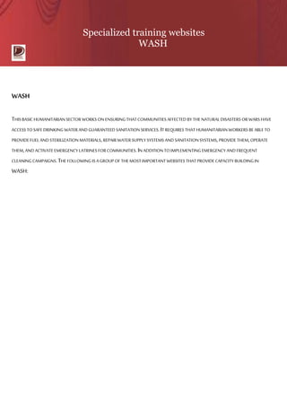 Specialized training websites
WASH
WASH
THISBASIC HUMANITARIAN SECTOR WORKS ON ENSURINGTHAT COMMUNITIES AFFECTED BY THENATURALDISASTERS OR WARS HAVE
ACCESS TOSAFEDRINKING WATER AND GUARANTEED SANITATIONSERVICES.IT REQUIRES THAT HUMANITARIAN WORKERS BE ABLE TO
PROVIDEFUELAND STERILIZATION MATERIALS,REPAIR WATER SUPPLYSYSTEMS AND SANITATIONSYSTEMS,PROVIDETHEM,OPERATE
THEM,AND ACTIVATEEMERGENCY LATRINES FORCOMMUNITIES.IN ADDITION TOIMPLEMENTING EMERGENCY ANDFREQUENT
CLEANINGCAMPAIGNS.THEFOLLOWINGIS A GROUP OF THEMOSTIMPORTANT WEBSITES THATPROVIDECAPACITY BUILDINGIN
WASH:
 