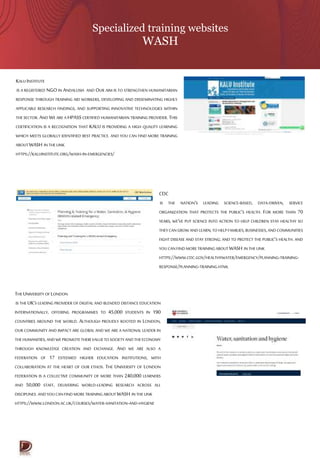 Specialized training websites
WASH
KALU INSTITUTE
IS A REGISTERED NGO IN ANDALUSIA AND OUR AIM IS TO STRENGTHEN HUMANITARIAN
RESPONSE THROUGH TRAINING AID WORKERS, DEVELOPING AND DISSEMINATING HIGHLY
APPLICABLE RESEARCH FINDINGS, AND SUPPORTING INNOVATIVE TECHNOLOGIES WITHIN
THE SECTOR. AND WE ARE A HPASS CERTIFIED HUMANITARIAN TRAINING PROVIDER. THIS
CERTIFICATION IS A RECOGNITION THAT KALU IS PROVIDING A HIGH QUALITY LEARNING
WHICH MEETS GLOBALLY IDENTIFIED BEST PRACTICE. AND YOU CAN FIND MORE TRAINING
ABOUTWASH IN THE LINK
HTTPS://KALUINSTITUTE.ORG/WASH-IN-EMERGENCIES/
CDC
IS THE NATION’S LEADING SCIENCE-BASED, DATA-DRIVEN, SERVICE
ORGANIZATION THAT PROTECTS THE PUBLIC’S HEALTH. FOR MORE THAN 70
YEARS, WE’VE PUT SCIENCE INTO ACTION TO HELP CHILDREN STAY HEALTHY SO
THEYCAN GROWAND LEARN;TO HELPFAMILIES,BUSINESSES,AND COMMUNITIES
FIGHT DISEASE AND STAY STRONG; AND TO PROTECT THE PUBLIC’S HEALTH. AND
YOU CANFIND MORETRAINING ABOUTWASH IN THE LINK
HTTPS://WWW.CDC.GOV/HEALTHYWATER/EMERGENCY/PLANNING-TRAINING-
RESPONSE/PLANNING-TRAINING.HTML
THE UNIVERSITY OF LONDON
IS THE UK’S LEADING PROVIDER OF DIGITAL AND BLENDED DISTANCE EDUCATION
INTERNATIONALLY, OFFERING PROGRAMMES TO 45,000 STUDENTS IN 190
COUNTRIES AROUND THE WORLD. ALTHOUGH PROUDLY ROOTED IN LONDON,
OUR COMMUNITY AND IMPACT ARE GLOBAL AND WE ARE A NATIONAL LEADER IN
THEHUMANITIES,ANDWEPROMOTETHEIR VALUETOSOCIETYANDTHEECONOMY
THROUGH KNOWLEDGE CREATION AND EXCHANGE. AND WE ARE ALSO A
FEDERATION OF 17 ESTEEMED HIGHER EDUCATION INSTITUTIONS, WITH
COLLABORATION AT THE HEART OF OUR ETHOS. THE UNIVERSITY OF LONDON
FEDERATION IS A COLLECTIVE COMMUNITY OF MORE THAN 240,000 LEARNERS
AND 50,000 STAFF, DELIVERING WORLD-LEADING RESEARCH ACROSS ALL
DISCIPLINES.ANDYOU CANFIND MORETRAINING ABOUT WASH IN THE LINK
HTTPS://WWW.LONDON.AC.UK/COURSES/WATER-SANITATION-AND-HYGIENE
 