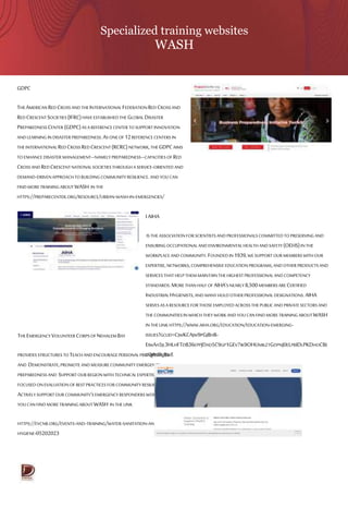 Specialized training websites
WASH
GDPC
THEAMERICANREDCROSSANDTHEINTERNATIONALFEDERATIONRED CROSSAND
REDCRESCENTSOCIETIES(IFRC)HAVEESTABLISHEDTHEGLOBALDISASTER
PREPAREDNESS CENTER(GDPC)ASA REFERENCECENTER TOSUPPORTINNOVATION
ANDLEARNING IN DISASTERPREPAREDNESS.ASONEOF 12REFERENCE CENTERSIN
THEINTERNATIONALREDCROSS REDCRESCENT(RCRC)NETWORK,THEGDPCAIMS
TOENHANCE DISASTER MANAGEMENT–NAMELYPREPAREDNESS–CAPACITIESOF RED
CROSSAND REDCRESCENTNATIONALSOCIETIESTHROUGHA SERVICE-ORIENTED AND
DEMAND-DRIVENAPPROACHTOBUILDINGCOMMUNITY RESILIENCE.AND YOU CAN
FINDMORETRAININGABOUTWASH IN THE
HTTPS://PREPARECENTER.ORG/RESOURCE/URBAN-WASH-IN-EMERGENCIES/
THEEMERGENCYVOLUNTEER CORPSOFNEHALEMBAY
PROVIDESSTRUCTURES TOTEACHANDENCOURAGEPERSONALPREPAREDNESS
AND DEMONSTRATE,PROMOTEANDMEASURE COMMUNITY EMERGENCY
PREPAREDNESS AND SUPPORTOUR REGIONWITH TECHNICALEXPERTISE
FOCUSEDONEVALUATION OF BESTPRACTICES FOR COMMUNITYRESILIENCE AND
ACTIVELYSUPPORTOUR COMMUNITY’S EMERGENCY RESPONDERSWORKAND
YOUCANFIND MORETRAININGABOUT WASH IN THE LINK
HTTPS://EVCNB.ORG/EVENTS-AND-TRAINING/WATER-SANITATION-AND-
HYGIENE-05202023
IAIHA
ISTHE ASSOCIATIONFOR SCIENTISTSANDPROFESSIONALSCOMMITTEDTOPRESERVINGAND
ENSURINGOCCUPATIONALAND ENVIRONMENTAL HEALTH ANDSAFETY (OEHS)INTHE
WORKPLACEANDCOMMUNITY.FOUNDEDIN 1939,WE SUPPORTOUR MEMBERSWITHOUR
EXPERTISE,NETWORKS,COMPREHENSIVE EDUCATION PROGRAMS,ANDOTHER PRODUCTSAND
SERVICESTHATHELPTHEMMAINTAINTHEHIGHESTPROFESSIONALANDCOMPETENCY
STANDARDS.MORETHANHALF OF AIHA'SNEARLY8,500MEMBERSARE CERTIFIED
INDUSTRIALHYGIENISTS,AND MANYHOLDOTHER PROFESSIONALDESIGNATIONS.AIHA
SERVESASA RESOURCE FOR THOSEEMPLOYEDACROSSTHEPUBLICAND PRIVATESECTORSAND
THECOMMUNITIESIN WHICH THEY WORKANDYOU CANFIND MORETRAININGABOUTWASH
INTHELINK HTTPS://WWW.AIHA.ORG/EDUCATION/EDUCATION-EMERGING-
ISSUES?GCLID=CJWKCAJW9PGJBHB-
EIWAA5JL3HLHFTDB36EPPJDAD5C9GP1GEV7IK9OHUMKZTGDPNJ0ELPBIDLPKDHOCBE
CQAVD_BWE
 