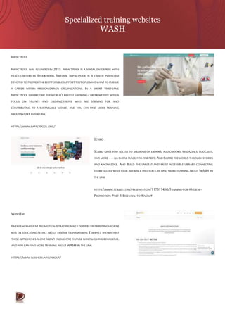 Specialized training websites
WASH
IMPACTPOOL
IMPACTPOOL WAS FOUNDED IN 2015. IMPACTPOOL IS A SOCIAL ENTERPRISE WITH
HEADQUARTERS IN STOCKHOLM, SWEDEN. IMPACTPOOL IS A CAREER PLATFORM
DEVOTEDTO PROVIDE THEBEST POSSIBLE SUPPORTTO PEOPLE WHOWANT TO PURSUE
A CAREER WITHIN MISSION-DRIVEN ORGANIZATIONS. IN A SHORT TIMEFRAME
IMPACTPOOL HAS BECOME THE WORLD’S FASTEST GROWING CAREER WEBSITE WITH A
FOCUS ON TALENTS AND ORGANIZATIONS WHO ARE STRIVING FOR AND
CONTRIBUTING TO A SUSTAINABLE WORLD. AND YOU CAN FIND MORE TRAINING
ABOUTWASH IN THE LINK
HTTPS://WWW.IMPACTPOOL.ORG/
WASH’EM
EMERGENCYHYGIENEPROMOTIONISTRADITIONALLYDONEBYDISTRIBUTINGHYGIENE
KITS OR EDUCATING PEOPLE ABOUT DISEASE TRANSMISSION. EVIDENCE SHOWS THAT
THESE APPROACHES ALONE AREN’T ENOUGH TO CHANGE HANDWASHING BEHAVIOUR.
ANDYOU CANFIND MORETRAINING ABOUTWASH IN THE LINK
HTTPS://WWW.WASHEM.INFO/ABOUT/
SCRIBD
SCRIBD GIVES YOU ACCESS TO MILLIONS OF EBOOKS, AUDIOBOOKS, MAGAZINES, PODCASTS,
ANDMORE—ALLINONEPLACE,FOR ONEPRICE.ANDINSPIRETHEWORLDTHROUGHSTORIES
AND KNOWLEDGE. AND BUILD THE LARGEST AND MOST ACCESSIBLE LIBRARY CONNECTING
STORYTELLERS WITH THEIR AUDIENCE AND YOU CAN FIND MORE TRAINING ABOUT WASH IN
THE LINK
HTTPS://WWW.SCRIBD.COM/PRESENTATION/117571450/TRAINING-FOR-HYGIENE-
PROMOTION-PART-1-ESSENTIAL-TO-KNOW#
 