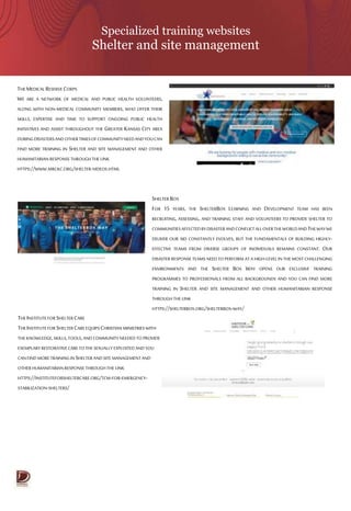 Specialized training websites
Shelter and site management
THE MEDICAL RESERVECORPS
WE ARE A NETWORK OF MEDICAL AND PUBLIC HEALTH VOLUNTEERS,
ALONG WITH NON-MEDICAL COMMUNITY MEMBERS, WHO OFFER THEIR
SKILLS, EXPERTISE AND TIME TO SUPPORT ONGOING PUBLIC HEALTH
INITIATIVES AND ASSIST THROUGHOUT THE GREATER KANSAS CITY AREA
DURINGDISASTERSANDOTHERTIMESOFCOMMUNITYNEEDANDYOUCAN
FIND MORE TRAINING IN SHELTER AND SITE MANAGEMENT AND OTHER
HUMANITARIAN RESPONSETHROUGHTHE LINK
HTTPS://WWW.MRCKC.ORG/SHELTER-VIDEOS.HTML
THEINSTITUTEFOR SHELTERCARE
THEINSTITUTEFOR SHELTERCAREEQUIPS CHRISTIANMINISTRIES WITH
THEKNOWLEDGE,SKILLS,TOOLS,ANDCOMMUNITY NEEDED TO PROVIDE
EXEMPLARYRESTORATIVECARETOTHE SEXUALLY EXPLOITEDAND YOU
CANFINDMORETRAINING INSHELTERANDSITE MANAGEMENTAND
OTHER HUMANITARIANRESPONSETHROUGHTHE LINK
HTTPS://INSTITUTEFORSHELTERCARE.ORG/TCM-FOR-EMERGENCY-
STABILIZATION-SHELTERS/
SHELTER BOX
FOR 15 YEARS, THE SHELTERBOX LEARNING AND DEVELOPMENT TEAM HAS BEEN
RECRUITING, ASSESSING, AND TRAINING STAFF AND VOLUNTEERS TO PROVIDE SHELTER TO
COMMUNITIESAFFECTEDBYDISASTERANDCONFLICTALLOVERTHEWORLDANDTHEWAYWE
DELIVER OUR AID CONSTANTLY EVOLVES, BUT THE FUNDAMENTALS OF BUILDING HIGHLY-
EFFECTIVE TEAMS FROM DIVERSE GROUPS OF INDIVIDUALS REMAINS CONSTANT. OUR
DISASTER RESPONSE TEAMS NEED TO PERFORM AT A HIGH-LEVEL IN THE MOST CHALLENGING
ENVIRONMENTS AND THE SHELTER BOX WAY OPENS OUR EXCLUSIVE TRAINING
PROGRAMMES TO PROFESSIONALS FROM ALL BACKGROUNDS AND YOU CAN FIND MORE
TRAINING IN SHELTER AND SITE MANAGEMENT AND OTHER HUMANITARIAN RESPONSE
THROUGH THE LINK
HTTPS://SHELTERBOX.ORG/SHELTERBOX-WAY/
 