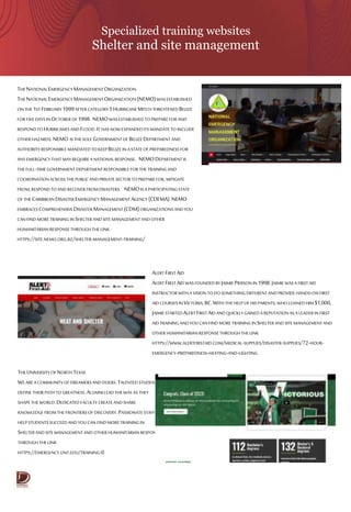 Specialized training websites
Shelter and site management
THENATIONALEMERGENCYMANAGEMENTORGANIZATION
THENATIONALEMERGENCYMANAGEMENTORGANIZATION (NEMO)WASESTABLISHED
ONTHE 1STFEBRUARY1999AFTERCATEGORY5HURRICANEMITCH THREATENEDBELIZE
FOR FIVEDAYSIN OCTOBEROF 1998. NEMOWASESTABLISHEDTOPREPAREFOR AND
RESPONDTO HURRICANESANDFLOOD.ITHASNOWEXPANDEDITSMANDATETO INCLUDE
OTHER HAZARDS.NEMO ISTHESOLE GOVERNMENTOF BELIZEDEPARTMENT AND
AUTHORITYRESPONSIBLEMANDATED TOKEEPBELIZE INA STATE OF PREPAREDNESSFOR
ANYEMERGENCYTHATMAYREQUIREA NATIONALRESPONSE. NEMODEPARTMENTIS
THEFULL-TIME GOVERNMENTDEPARTMENTRESPONSIBLEFOR THE TRAININGAND
COORDINATIONACROSS THEPUBLICANDPRIVATESECTOR TOPREPAREFOR,MITIGATE
FROM,RESPONDTOANDRECOVERFROMDISASTERS. NEMOISA PARTICIPATINGSTATE
OF THECARIBBEANDISASTER EMERGENCYMANAGEMENT AGENCY (CDEMA).NEMO
EMBRACES COMPREHENSIVEDISASTER MANAGEMENT(CDM)ORGANIZATIONS ANDYOU
CANFINDMORETRAINING INSHELTERANDSITE MANAGEMENTANDOTHER
HUMANITARIANRESPONSETHROUGH THELINK
HTTPS://SITE.NEMO.ORG.BZ/SHELTER-MANAGEMENT-TRAINING/
THEUNIVERSITYOF NORTHTEXAS
WEAREA COMMUNITY OF DREAMERSANDDOERS.TALENTED STUDENTS
DEFINETHEIR PATH TO GREATNESS.ALUMNILEADTHE WAYASTHEY
SHAPETHEWORLD.DEDICATED FACULTY CREATEANDSHARE
KNOWLEDGE FROMTHEFRONTIERSOF DISCOVERY.PASSIONATESTAFF
HELPSTUDENTSSUCCEEDAND YOUCAN FINDMORETRAININGIN
SHELTERANDSITEMANAGEMENTAND OTHER HUMANITARIANRESPONSE
THROUGHTHE LINK
HTTPS://EMERGENCY.UNT.EDU/TRAINING-0
ALERTFIRSTAID
ALERTFIRSTAIDWASFOUNDEDBY JAIMIEPIERSONIN 1998.JAIMIE WASA FIRSTAID
INSTRUCTOR WITHA VISIONTO DO SOMETHINGDIFFERENT ANDPROVIDE HANDS-ONFIRST
AIDCOURSESINVICTORIA,BC.WITHTHEHELP OF HIS PARENTS,WHOLOANED HIM $1,000,
JAIMIESTARTEDALERTFIRSTAIDAND QUICKLYGAINEDA REPUTATIONAS A LEADERINFIRST
AIDTRAINING ANDYOU CANFIND MORE TRAINING INSHELTERANDSITE MANAGEMENTAND
OTHER HUMANITARIANRESPONSETHROUGHTHE LINK
HTTPS://WWW.ALERTFIRSTAID.COM/MEDICAL-SUPPLIES/DISASTER-SUPPLIES/72-HOUR-
EMERGENCY-PREPAREDNESS-HEATING-AND-LIGHTING
 