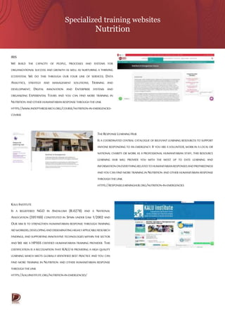Specialized training websites
Nutrition
IRIS
WE BUILD THE CAPACITY OF PEOPLE, PROCESSES AND SYSTEMS FOR
ORGANIZATIONAL SUCCESS AND GROWTH AS WELL AS NURTURING A THRIVING
ECOSYSTEM. WE DO THIS THROUGH OUR FOUR LINE OF SERVICES; DATA
ANALYTICS, STRATEGY AND MANAGEMENT SOLUTIONS; TRAINING AND
DEVELOPMENT; DIGITAL INNOVATION AND ENTERPRISE SYSTEMS AND
ORGANIZING EXPERIENTIAL TOURS AND YOU CAN FIND MORE TRAINING IN
NUTRITION ANDOTHER HUMANITARIANRESPONSETHROUGH THE LINK
HTTPS://WWW.INDEPTHRESEARCH.ORG/COURSE/NUTRITION-IN-EMERGENCIES-
COURSE
THE RESPONSELEARNING HUB
IS A COORDINATED CENTRAL CATALOGUE OF RELEVANT LEARNING RESOURCES TO SUPPORT
ANYONE RESPONDING TO AN EMERGENCY. IF YOU ARE A VOLUNTEER, WORK IN A LOCAL OR
NATIONAL CHARITY OR WORK AS A PROFESSIONAL HUMANITARIAN STAFF, THIS RESOURCE
LEARNING HUB WILL PROVIDE YOU WITH THE MOST UP TO DATE LEARNING AND
INFORMATIONONEVERYTHINGRELATEDTOHUMANITARIANRESPONSESANDPREPAREDNESS
AND YOU CAN FIND MORE TRAINING IN NUTRITION AND OTHER HUMANITARIAN RESPONSE
THROUGH THE LINK
HTTPS://RESPONSELEARNINGHUB.ORG/NUTRITION-IN-EMERGENCIES
KALU INSTITUTE
IS A REGISTERED NGO IN ANDALUSIA (R-0278) AND A NATIONAL
ASSOCIATION (595169) CONSTITUTED IN SPAIN UNDER LAW 1/2002 AND
OUR AIM IS TO STRENGTHEN HUMANITARIAN RESPONSE THROUGH TRAINING
AIDWORKERS,DEVELOPINGANDDISSEMINATINGHIGHLYAPPLICABLERESEARCH
FINDINGS, AND SUPPORTING INNOVATIVE TECHNOLOGIES WITHIN THE SECTOR
AND WE ARE A HPASS CERTIFIED HUMANITARIAN TRAINING PROVIDER. THIS
CERTIFICATION IS A RECOGNITION THAT KALU IS PROVIDING A HIGH QUALITY
LEARNING WHICH MEETS GLOBALLY IDENTIFIED BEST PRACTICE AND YOU CAN
FIND MORE TRAINING IN NUTRITION AND OTHER HUMANITARIAN RESPONSE
THROUGH THE LINK
HTTPS://KALUINSTITUTE.ORG/NUTRITION-IN-EMERGENCIES/
 
