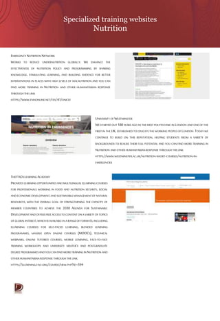 Specialized training websites
Nutrition
EMERGENCY NUTRITION NETWORK
WORKS TO REDUCE UNDERNUTRITION GLOBALLY. WE ENHANCE THE
EFFECTIVENESS OF NUTRITION POLICY AND PROGRAMMING BY SHARING
KNOWLEDGE, STIMULATING LEARNING, AND BUILDING EVIDENCE FOR BETTER
INTERVENTIONS IN PLACES WITH HIGH LEVELS OF MALNUTRITION AND YOU CAN
FIND MORE TRAINING IN NUTRITION AND OTHER HUMANITARIAN RESPONSE
THROUGH THE LINK
HTTPS://WWW.ENNONLINE.NET/FEX/41/UNICEF
UNIVERSITY OF WESTMINSTER
WE STARTED OUT 180YEARS AGO AS THE FIRST POLYTECHNIC IN LONDON AND ONE OF THE
FIRST IN THE UK,ESTABLISHED TO EDUCATE THE WORKING PEOPLE OF LONDON. TODAY WE
CONTINUE TO BUILD ON THIS REPUTATION, HELPING STUDENTS FROM A VARIETY OF
BACKGROUNDS TO REALISE THEIR FULL POTENTIAL AND YOU CAN FIND MORE TRAINING IN
NUTRITION ANDOTHER HUMANITARIANRESPONSETHROUGH THE LINK
HTTPS://WWW.WESTMINSTER.AC.UK/NUTRITION-SHORT-COURSES/NUTRITION-IN-
EMERGENCIES
THE FAOELEARNING ACADEMY
PROVIDESLEARNINGOPPORTUNITIES ANDMULTILINGUALELEARNING COURSES
FOR PROFESSIONALS WORKING IN FOOD AND NUTRITION SECURITY, SOCIAL
ANDECONOMICDEVELOPMENT,ANDSUSTAINABLEMANAGEMENTOFNATURAL
RESOURCES, WITH THE OVERALL GOAL OF STRENGTHENING THE CAPACITY OF
MEMBER COUNTRIES TO ACHIEVE THE 2030 AGENDA FOR SUSTAINABLE
DEVELOPMENTANDOFFERSFREEACCESSTOCONTENTONAVARIETYOFTOPICS
OF GLOBALINTEREST,WHICHISAVAILABLEINARANGEOFFORMATS,INCLUDING
ELEARNING COURSES FOR SELF-PACED LEARNING, BLENDED LEARNING
PROGRAMMES, MASSIVE OPEN ONLINE COURSES (MOOCS), TECHNICAL
WEBINARS, ONLINE TUTORED COURSES, MOBILE LEARNING, FACE-TO-FACE
TRAINING WORKSHOPS AND UNIVERSITY MASTER’S AND POSTGRADUATE
DEGREEPROGRAMMESANDYOUCANFINDMORETRAININGINNUTRITION AND
OTHER HUMANITARIAN RESPONSETHROUGHTHE LINK
HTTPS://ELEARNING.FAO.ORG/COURSE/VIEW.PHP?ID=594
 