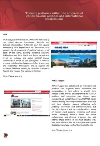IPSA
IPSA was founded in Paris in 1949 under the aegis of
the United Nations Educational, Scientific and
Cultural Organisation (UNESCO) and the special
mandate of IPSA, expressed in its Constitution, is to
support the development of political science in all
parts of the world, building academic networks
linking East and West, North and South. Its aim is to
create an inclusive and global political science
community in which all can participate. It seeks to
promote collaboration between scholars in emerging
and established democracies and to support the
academic freedoms needed for the social sciences to
flourish and you can find training in the link:
https://www.ipsa.org
IMPACT Japan
IMPACT Japan has established an ecosystem and
platform that together assist individuals and
organizations in their efforts to amplify their
impact. In the process of establishing the IMPACT
platform and ecosystem four themes were
considered, as indicated above and IMPACT Japan
believes that by focussing on these areas it will not
only help alleviate Japan’s difficulties with
fostering innovation and entrepreneurship, but
that by doing so it will successfully address many
of Japan’s most pressing economic and social
issues. Therefore, IMPACT Japan will assist
collaborators and develop programs that will
address these themes in the most effective way
and invite them to join its ecosystem and expand
its platform and you can find training in the link:
http://impactjapan.org
 