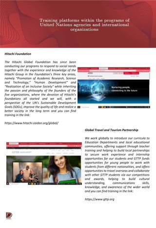 Hitachi Foundation
The Hitachi Global Foundation has since been
conducting our programs to respond to social needs
together with the experience and knowledge of the
Hitachi Group in the Foundation’s three key areas,
namely “Promotion of Academic Research, Science
and Technology,” “Human Development” and
“Realization of an Inclusive Society” while inheriting
the passion and philosophy of the founders of the
five organizations, where the devotion of Hitachi’s
foundations all started and we will, with a
perspective of the UN’s Sustainable Development
Goals (SDGs), improve the quality of life and realize a
better society in the long term and you can find
training in the link:
https://www.hitachi-zaidan.org/global/
Global Travel and Tourism Partnership
We work globally to introduce our curricula to
Education Departments and local educational
communities, offering support through teacher
training and helping to build local partnerships
to secure work experience and internship
opportunities for our students and GTTP funds
opportunities for young people to work with
students from different nationalities, and offers
opportunities to travel overseas and collaborate
with other GTTP students via our competitions
and awards, helping to build cultural
understanding, communications skills,
knowledge, and awareness of the wider world
and you can find training in the link:
https://www.gttp.org
 